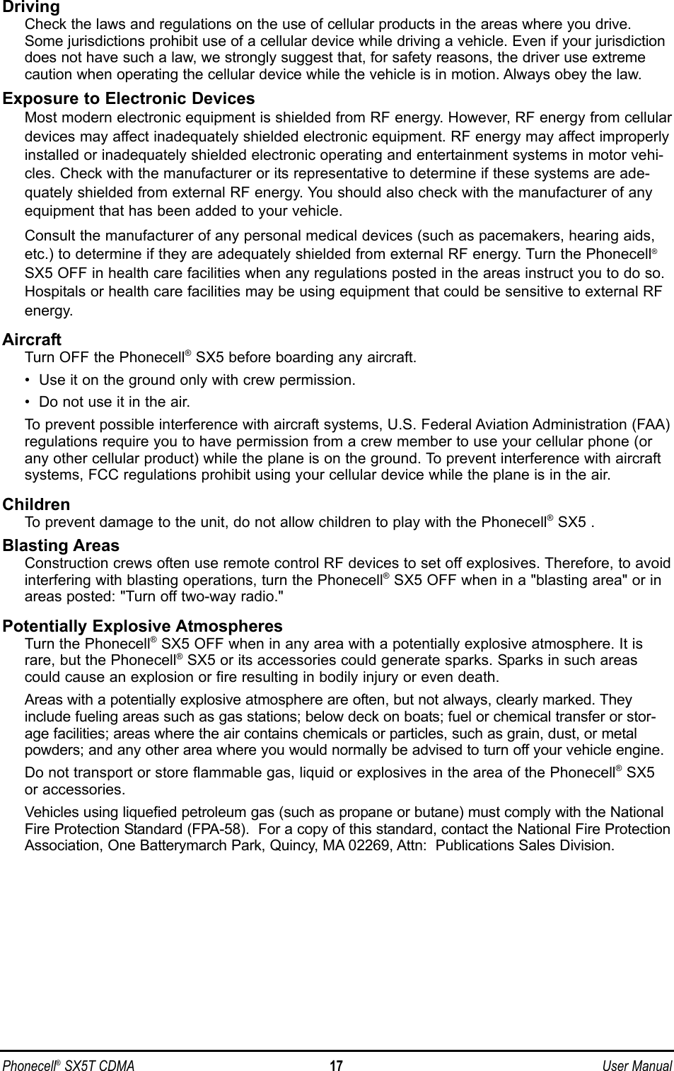 Phonecell®SX5T CDMA 17 User ManualDrivingCheck the laws and regulations on the use of cellular products in the areas where you drive.Some jurisdictions prohibit use of a cellular device while driving a vehicle. Even if your jurisdictiondoes not have such a law, we strongly suggest that, for safety reasons, the driver use extremecaution when operating the cellular device while the vehicle is in motion. Always obey the law.Exposure to Electronic DevicesMost modern electronic equipment is shielded from RF energy. However, RF energy from cellulardevices may affect inadequately shielded electronic equipment. RF energy may affect improperlyinstalled or inadequately shielded electronic operating and entertainment systems in motor vehi-cles. Check with the manufacturer or its representative to determine if these systems are ade-quately shielded from external RF energy. You should also check with the manufacturer of anyequipment that has been added to your vehicle. Consult the manufacturer of any personal medical devices (such as pacemakers, hearing aids,etc.) to determine if they are adequately shielded from external RF energy. Turn the Phonecell®SX5 OFF in health care facilities when any regulations posted in the areas instruct you to do so.Hospitals or health care facilities may be using equipment that could be sensitive to external RFenergy.AircraftTurn OFF the Phonecell®SX5 before boarding any aircraft.•  Use it on the ground only with crew permission.•  Do not use it in the air.To prevent possible interference with aircraft systems, U.S. Federal Aviation Administration (FAA)regulations require you to have permission from a crew member to use your cellular phone (orany other cellular product) while the plane is on the ground. To prevent interference with aircraftsystems, FCC regulations prohibit using your cellular device while the plane is in the air.ChildrenTo prevent damage to the unit, do not allow children to play with the Phonecell®SX5 .Blasting AreasConstruction crews often use remote control RF devices to set off explosives. Therefore, to avoidinterfering with blasting operations, turn the Phonecell®SX5 OFF when in a &quot;blasting area&quot; or inareas posted: &quot;Turn off two-way radio.&quot;Potentially Explosive AtmospheresTurn the Phonecell®SX5 OFF when in any area with a potentially explosive atmosphere. It israre, but the Phonecell®SX5 or its accessories could generate sparks. Sparks in such areascould cause an explosion or fire resulting in bodily injury or even death.Areas with a potentially explosive atmosphere are often, but not always, clearly marked. Theyinclude fueling areas such as gas stations; below deck on boats; fuel or chemical transfer or stor-age facilities; areas where the air contains chemicals or particles, such as grain, dust, or metalpowders; and any other area where you would normally be advised to turn off your vehicle engine.Do not transport or store flammable gas, liquid or explosives in the area of the Phonecell®SX5or accessories.Vehicles using liquefied petroleum gas (such as propane or butane) must comply with the NationalFire Protection Standard (FPA-58).  For a copy of this standard, contact the National Fire ProtectionAssociation, One Batterymarch Park, Quincy, MA 02269, Attn:  Publications Sales Division.