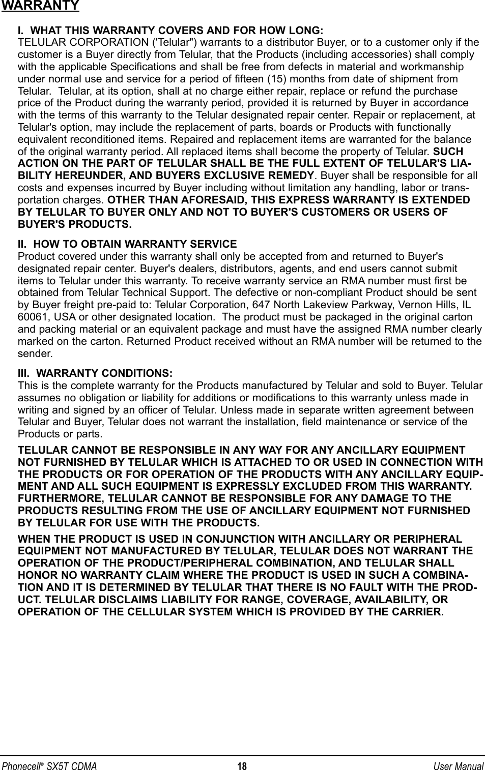 WARRANTYI.  WHAT THIS WARRANTY COVERS AND FOR HOW LONG:TELULAR CORPORATION (&apos;Telular&quot;) warrants to a distributor Buyer, or to a customer only if thecustomer is a Buyer directly from Telular, that the Products (including accessories) shall complywith the applicable Specifications and shall be free from defects in material and workmanshipunder normal use and service for a period of fifteen (15) months from date of shipment fromTelular.  Telular, at its option, shall at no charge either repair, replace or refund the purchaseprice of the Product during the warranty period, provided it is returned by Buyer in accordancewith the terms of this warranty to the Telular designated repair center. Repair or replacement, atTelular&apos;s option, may include the replacement of parts, boards or Products with functionallyequivalent reconditioned items. Repaired and replacement items are warranted for the balanceof the original warranty period. All replaced items shall become the property of Telular. SUCHACTION ON THE PART OF TELULAR SHALL BE THE FULL EXTENT OF TELULAR&apos;S LIA-BILITY HEREUNDER, AND BUYERS EXCLUSIVE REMEDY. Buyer shall be responsible for allcosts and expenses incurred by Buyer including without limitation any handling, labor or trans-portation charges. OTHER THAN AFORESAID, THIS EXPRESS WARRANTY IS EXTENDEDBY TELULAR TO BUYER ONLY AND NOT TO BUYER&apos;S CUSTOMERS OR USERS OFBUYER&apos;S PRODUCTS.II.  HOW TO OBTAIN WARRANTY SERVICEProduct covered under this warranty shall only be accepted from and returned to Buyer&apos;s designated repair center. Buyer&apos;s dealers, distributors, agents, and end users cannot submititems to Telular under this warranty. To receive warranty service an RMA number must first beobtained from Telular Technical Support. The defective or non-compliant Product should be sentby Buyer freight pre-paid to: Telular Corporation, 647 North Lakeview Parkway, Vernon Hills, IL60061, USA or other designated location.  The product must be packaged in the original cartonand packing material or an equivalent package and must have the assigned RMA number clearlymarked on the carton. Returned Product received without an RMA number will be returned to thesender.III.  WARRANTY CONDITIONS:This is the complete warranty for the Products manufactured by Telular and sold to Buyer. Telularassumes no obligation or liability for additions or modifications to this warranty unless made inwriting and signed by an officer of Telular. Unless made in separate written agreement betweenTelular and Buyer, Telular does not warrant the installation, field maintenance or service of theProducts or parts.TELULAR CANNOT BE RESPONSIBLE IN ANY WAY FOR ANY ANCILLARY EQUIPMENTNOT FURNISHED BY TELULAR WHICH IS ATTACHED TO OR USED IN CONNECTION WITHTHE PRODUCTS OR FOR OPERATION OF THE PRODUCTS WITH ANY ANCILLARY EQUIP-MENT AND ALL SUCH EQUIPMENT IS EXPRESSLY EXCLUDED FROM THIS WARRANTY.FURTHERMORE, TELULAR CANNOT BE RESPONSIBLE FOR ANY DAMAGE TO THEPRODUCTS RESULTING FROM THE USE OF ANCILLARY EQUIPMENT NOT FURNISHEDBY TELULAR FOR USE WITH THE PRODUCTS.WHEN THE PRODUCT IS USED IN CONJUNCTION WITH ANCILLARY OR PERIPHERALEQUIPMENT NOT MANUFACTURED BY TELULAR, TELULAR DOES NOT WARRANT THEOPERATION OF THE PRODUCT/PERIPHERAL COMBINATION, AND TELULAR SHALLHONOR NO WARRANTY CLAIM WHERE THE PRODUCT IS USED IN SUCH A COMBINA-TION AND IT IS DETERMINED BY TELULAR THAT THERE IS NO FAULT WITH THE PROD-UCT. TELULAR DISCLAIMS LIABILITY FOR RANGE, COVERAGE, AVAILABILITY, OROPERATION OF THE CELLULAR SYSTEM WHICH IS PROVIDED BY THE CARRIER.Phonecell®SX5T CDMA 18 User Manual