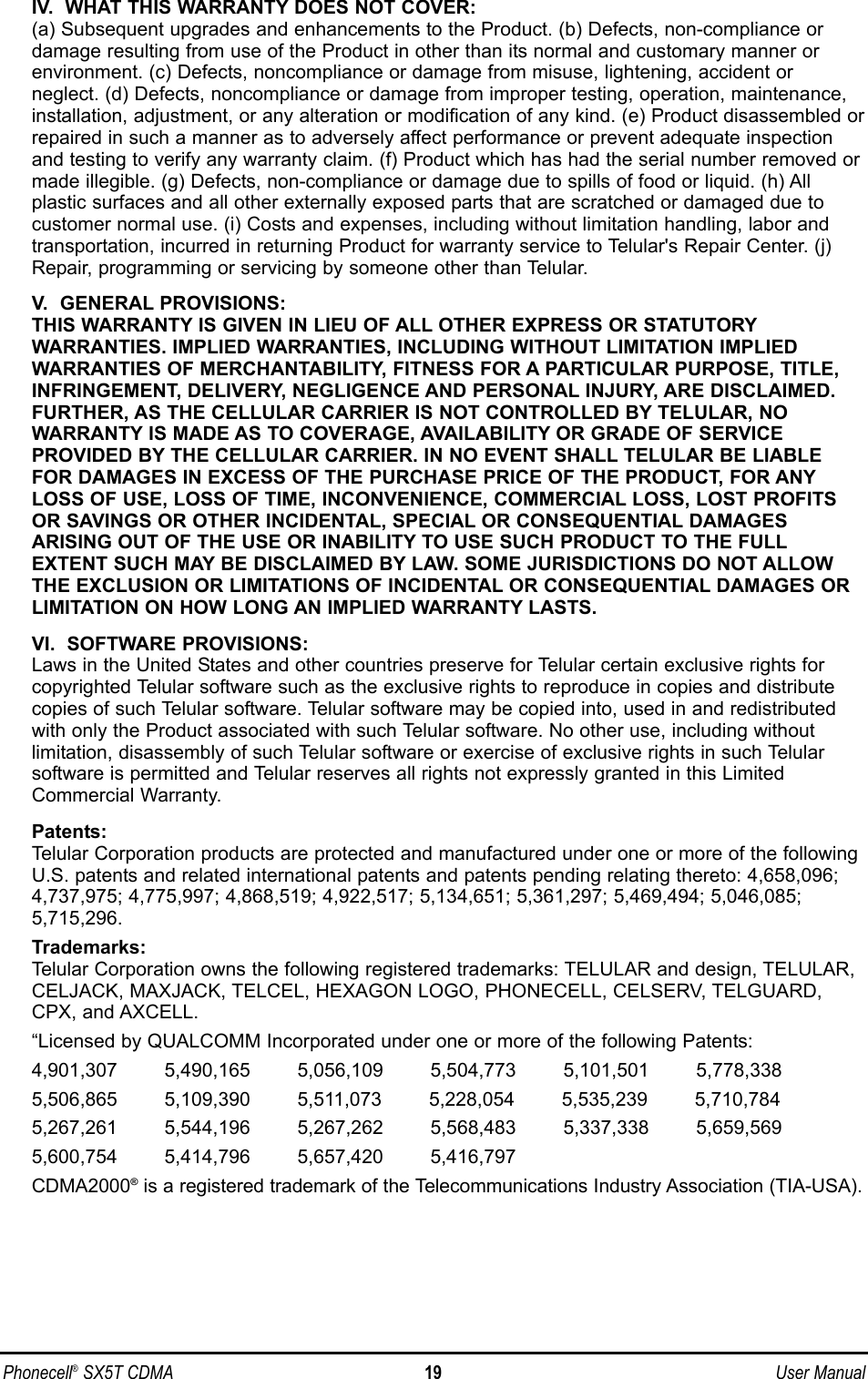 IV.  WHAT THIS WARRANTY DOES NOT COVER:(a) Subsequent upgrades and enhancements to the Product. (b) Defects, non-compliance ordamage resulting from use of the Product in other than its normal and customary manner orenvironment. (c) Defects, noncompliance or damage from misuse, lightening, accident or neglect. (d) Defects, noncompliance or damage from improper testing, operation, maintenance,installation, adjustment, or any alteration or modification of any kind. (e) Product disassembled orrepaired in such a manner as to adversely affect performance or prevent adequate inspectionand testing to verify any warranty claim. (f) Product which has had the serial number removed ormade illegible. (g) Defects, non-compliance or damage due to spills of food or liquid. (h) All plastic surfaces and all other externally exposed parts that are scratched or damaged due tocustomer normal use. (i) Costs and expenses, including without limitation handling, labor andtransportation, incurred in returning Product for warranty service to Telular&apos;s Repair Center. (j)Repair, programming or servicing by someone other than Telular.V.  GENERAL PROVISIONS:THIS WARRANTY IS GIVEN IN LIEU OF ALL OTHER EXPRESS OR STATUTORYWARRANTIES. IMPLIED WARRANTIES, INCLUDING WITHOUT LIMITATION IMPLIED WARRANTIES OF MERCHANTABILITY, FITNESS FOR A PARTICULAR PURPOSE, TITLE,INFRINGEMENT, DELIVERY, NEGLIGENCE AND PERSONAL INJURY, ARE DISCLAIMED.FURTHER, AS THE CELLULAR CARRIER IS NOT CONTROLLED BY TELULAR, NO WARRANTY IS MADE AS TO COVERAGE, AVAILABILITY OR GRADE OF SERVICE PROVIDED BY THE CELLULAR CARRIER. IN NO EVENT SHALL TELULAR BE LIABLEFOR DAMAGES IN EXCESS OF THE PURCHASE PRICE OF THE PRODUCT, FOR ANYLOSS OF USE, LOSS OF TIME, INCONVENIENCE, COMMERCIAL LOSS, LOST PROFITSOR SAVINGS OR OTHER INCIDENTAL, SPECIAL OR CONSEQUENTIAL DAMAGES ARISING OUT OF THE USE OR INABILITY TO USE SUCH PRODUCT TO THE FULLEXTENT SUCH MAY BE DISCLAIMED BY LAW. SOME JURISDICTIONS DO NOT ALLOWTHE EXCLUSION OR LIMITATIONS OF INCIDENTAL OR CONSEQUENTIAL DAMAGES ORLIMITATION ON HOW LONG AN IMPLIED WARRANTY LASTS.VI.  SOFTWARE PROVISIONS:Laws in the United States and other countries preserve for Telular certain exclusive rights forcopyrighted Telular software such as the exclusive rights to reproduce in copies and distributecopies of such Telular software. Telular software may be copied into, used in and redistributedwith only the Product associated with such Telular software. No other use, including without limitation, disassembly of such Telular software or exercise of exclusive rights in such Telularsoftware is permitted and Telular reserves all rights not expressly granted in this LimitedCommercial Warranty.Patents:Telular Corporation products are protected and manufactured under one or more of the followingU.S. patents and related international patents and patents pending relating thereto: 4,658,096;4,737,975; 4,775,997; 4,868,519; 4,922,517; 5,134,651; 5,361,297; 5,469,494; 5,046,085;5,715,296.Trademarks:Telular Corporation owns the following registered trademarks: TELULAR and design, TELULAR,CELJACK, MAXJACK, TELCEL, HEXAGON LOGO, PHONECELL, CELSERV, TELGUARD,CPX, and AXCELL.“Licensed by QUALCOMM Incorporated under one or more of the following Patents:4,901,307        5,490,165        5,056,109        5,504,773        5,101,501        5,778,3385,506,865        5,109,390        5,511,073        5,228,054        5,535,239        5,710,7845,267,261        5,544,196        5,267,262        5,568,483        5,337,338        5,659,5695,600,754        5,414,796        5,657,420        5,416,797 CDMA2000®is a registered trademark of the Telecommunications Industry Association (TIA-USA).Phonecell®SX5T CDMA 19 User Manual