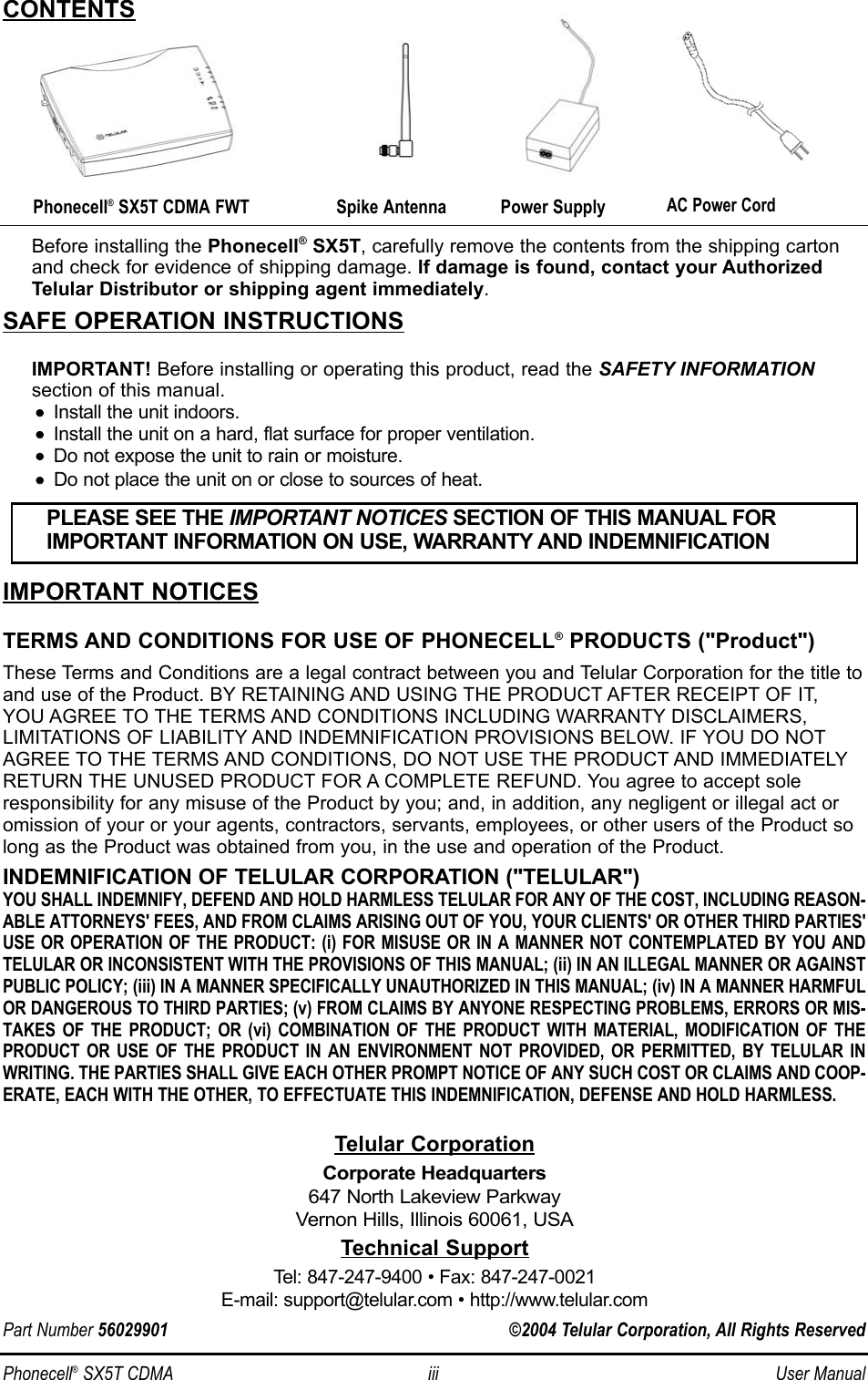 Phonecell®SX5T CDMA iii User ManualBefore installing the Phonecell®SX5T, carefully remove the contents from the shipping cartonand check for evidence of shipping damage. If damage is found, contact your AuthorizedTelular Distributor or shipping agent immediately.SAFE OPERATION INSTRUCTIONSIMPORTANT! Before installing or operating this product, read the SAFETY INFORMATIONsection of this manual.••    Install the unit indoors.••    Install the unit on a hard, flat surface for proper ventilation.••    Do not expose the unit to rain or moisture.••Do not place the unit on or close to sources of heat.IMPORTANT NOTICESTERMS AND CONDITIONS FOR USE OF PHONECELL®PRODUCTS (&quot;Product&quot;)These Terms and Conditions are a legal contract between you and Telular Corporation for the title toand use of the Product. BY RETAINING AND USING THE PRODUCT AFTER RECEIPT OF IT, YOU AGREE TO THE TERMS AND CONDITIONS INCLUDING WARRANTY DISCLAIMERS, LIMITATIONS OF LIABILITY AND INDEMNIFICATION PROVISIONS BELOW. IF YOU DO NOTAGREE TO THE TERMS AND CONDITIONS, DO NOT USE THE PRODUCT AND IMMEDIATELYRETURN THE UNUSED PRODUCT FOR A COMPLETE REFUND. You agree to accept soleresponsibility for any misuse of the Product by you; and, in addition, any negligent or illegal act oromission of your or your agents, contractors, servants, employees, or other users of the Product solong as the Product was obtained from you, in the use and operation of the Product.INDEMNIFICATION OF TELULAR CORPORATION (&quot;TELULAR&quot;)YOU SHALL INDEMNIFY, DEFEND AND HOLD HARMLESS TELULAR FOR ANY OF THE COST, INCLUDING REASON-ABLE ATTORNEYS&apos; FEES, AND FROM CLAIMS ARISING OUT OF YOU, YOUR CLIENTS&apos; OR OTHER THIRD PARTIES&apos;USE OR OPERATION OF THE PRODUCT: (i) FOR MISUSE OR IN A MANNER NOT CONTEMPLATED BY YOU ANDTELULAR OR INCONSISTENT WITH THE PROVISIONS OF THIS MANUAL; (ii) IN AN ILLEGAL MANNER OR AGAINSTPUBLIC POLICY; (iii) IN A MANNER SPECIFICALLY UNAUTHORIZED IN THIS MANUAL; (iv) IN A MANNER HARMFULOR DANGEROUS TO THIRD PARTIES; (v) FROM CLAIMS BY ANYONE RESPECTING PROBLEMS, ERRORS OR MIS-TAKES OF THE PRODUCT; OR (vi) COMBINATION OF THE PRODUCT WITH MATERIAL, MODIFICATION OF THEPRODUCT OR USE OF THE PRODUCT IN AN ENVIRONMENT NOT PROVIDED, OR PERMITTED, BY TELULAR INWRITING. THE PARTIES SHALL GIVE EACH OTHER PROMPT NOTICE OF ANY SUCH COST OR CLAIMS AND COOP-ERATE, EACH WITH THE OTHER, TO EFFECTUATE THIS INDEMNIFICATION, DEFENSE AND HOLD HARMLESS.PLEASE SEE THE IMPORTANT NOTICES SECTION OF THIS MANUAL FOR IMPORTANT INFORMATION ON USE, WARRANTY AND INDEMNIFICATIONCONTENTSTelular CorporationCorporate Headquarters647 North Lakeview ParkwayVernon Hills, Illinois 60061, USATechnical SupportTel: 847-247-9400 • Fax: 847-247-0021E-mail: support@telular.com • http://www.telular.comPhonecell®SX5T CDMA FWT Spike AntennaPart Number 56029901 ©2004 Telular Corporation, All Rights ReservedPower SupplyAC Power Cord