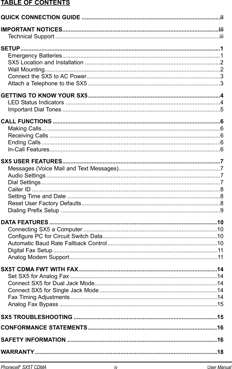 Phonecell®SX5T CDMA iv User ManualTABLE OF CONTENTSQUICK CONNECTION GUIDE ......................................................................................iiIMPORTANT NOTICES.................................................................................................iiiTechnical Support ......................................................................................................iiiSETUP............................................................................................................................1Emergency Batteries..................................................................................................1SX5 Location and Installation ....................................................................................2Wall Mounting.............................................................................................................2Connect the SX5 to AC Power...................................................................................3Attach a Telephone to the SX5 ..................................................................................3GETTING TO KNOW YOUR SX5..................................................................................4LED Status Indicators ................................................................................................4Important Dial Tones ..................................................................................................5CALL FUNCTIONS ........................................................................................................6Making Calls...............................................................................................................6Receiving Calls ..........................................................................................................6Ending Calls ...............................................................................................................6In-Call Features..........................................................................................................6SX5 USER FEATURES..................................................................................................7Messages (Voice Mail and Text Messages)...............................................................7Audio Settings ............................................................................................................7Dial Settings ...............................................................................................................7Caller ID .....................................................................................................................8Setting Time and Date ...............................................................................................8Reset User Factory Defaults......................................................................................8Dialing Prefix Setup ...................................................................................................9DATA FEATURES ........................................................................................................10Connecting SX5 a Computer ...................................................................................10Configure PC for Circuit Switch Data.......................................................................10Automatic Baud Rate Fallback Control....................................................................10Digital Fax Setup ......................................................................................................11Analog Modem Support............................................................................................11SX5T CDMA FWT WITH FAX......................................................................................14Set SX5 for Analog Fax ...........................................................................................14Connect SX5 for Dual Jack Mode............................................................................14Connect SX5 for Single Jack Mode .........................................................................14Fax Timing Adjustments ...........................................................................................14Analog Fax Bypass ..................................................................................................15SX5 TROUBLESHOOTING .........................................................................................15CONFORMANCE STATEMENTS ................................................................................16SAFETY INFORMATION .............................................................................................16WARRANTY .................................................................................................................18