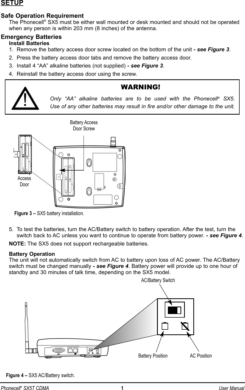 SETUPSafe Operation RequirementThe Phonecell®SX5 must be either wall mounted or desk mounted and should not be operatedwhen any person is within 203 mm (8 inches) of the antenna.Emergency BatteriesInstall Batteries1.  Remove the battery access door screw located on the bottom of the unit - see Figure 3.2.  Press the battery access door tabs and remove the battery access door.3.  Install 4 “AA” alkaline batteries (not supplied) - see Figure 3.4.  Reinstall the battery access door using the screw.5.  To test the batteries, turn the AC/Battery switch to battery operation. After the test, turn theswitch back to AC unless you want to continue to operate from battery power. - see Figure 4.NOTE: The SX5 does not support rechargeable batteries.Battery OperationThe unit will not automatically switch from AC to battery upon loss of AC power. The AC/Batteryswitch must be changed manually - see Figure 4. Battery power will provide up to one hour ofstandby and 30 minutes of talk time, depending on the SX5 model.Phonecell®SX5T CDMA 1User ManualAC/Battery SwitchFigure 4 – SX5 AC/Battery switch.Battery Position AC PositionWARNING!Only “AA” alkaline batteries are to be used with the Phonecell®SX5. Use of any other batteries may result in fire and/or other damage to the unit.!BatteryAccessDoorBattery AccessDoor ScrewFigure 3 – SX5 battery installation.