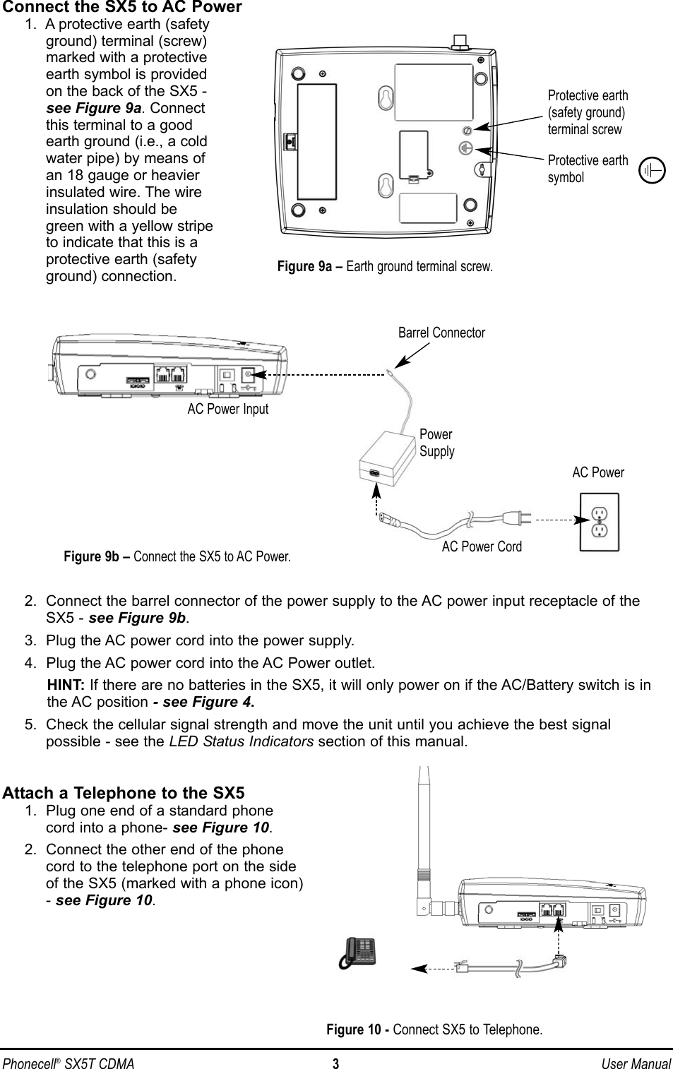 Phonecell®SX5T CDMA 3User ManualConnect the SX5 to AC Power1.  A protective earth (safetyground) terminal (screw)marked with a protectiveearth symbol is providedon the back of the SX5 -see Figure 9a. Connectthis terminal to a goodearth ground (i.e., a coldwater pipe) by means ofan 18 gauge or heavierinsulated wire. The wireinsulation should begreen with a yellow stripeto indicate that this is aprotective earth (safetyground) connection.2.  Connect the barrel connector of the power supply to the AC power input receptacle of theSX5 - see Figure 9b.3.  Plug the AC power cord into the power supply.4.  Plug the AC power cord into the AC Power outlet.HINT: If there are no batteries in the SX5, it will only power on if the AC/Battery switch is inthe AC position - see Figure 4.5.  Check the cellular signal strength and move the unit until you achieve the best signal possible - see the LED Status Indicators section of this manual.Attach a Telephone to the SX51.  Plug one end of a standard phonecord into a phone- see Figure 10.2.  Connect the other end of the phonecord to the telephone port on the sideof the SX5 (marked with a phone icon)- see Figure 10.Figure 9a –Earth ground terminal screw.Protective earth(safety ground)terminal screwProtective earthsymbolFigure 9b –Connect the SX5 to AC Power.AC PowerAC Power InputAC Power CordPowerSupplyBarrel ConnectorFigure 10 - Connect SX5 to Telephone.