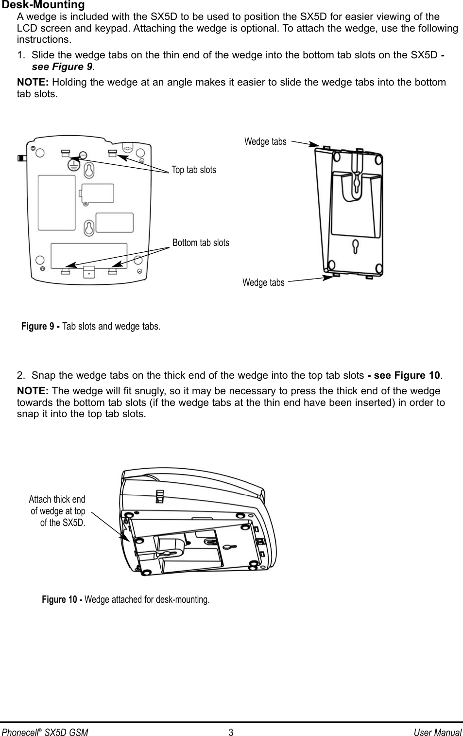 Phonecell®SX5D GSM 3User ManualDesk-MountingA wedge is included with the SX5D to be used to position the SX5D for easier viewing of theLCD screen and keypad. Attaching the wedge is optional. To attach the wedge, use the following instructions.1.  Slide the wedge tabs on the thin end of the wedge into the bottom tab slots on the SX5D -see Figure 9.NOTE: Holding the wedge at an angle makes it easier to slide the wedge tabs into the bottomtab slots.2.  Snap the wedge tabs on the thick end of the wedge into the top tab slots - see Figure 10.NOTE: The wedge will fit snugly, so it may be necessary to press the thick end of the wedgetowards the bottom tab slots (if the wedge tabs at the thin end have been inserted) in order tosnap it into the top tab slots.Top tab slotsBottom tab slotsWedge tabsWedge tabsAttach thick end of wedge at top of the SX5D.Figure 9 - Tab slots and wedge tabs.Figure 10 - Wedge attached for desk-mounting.