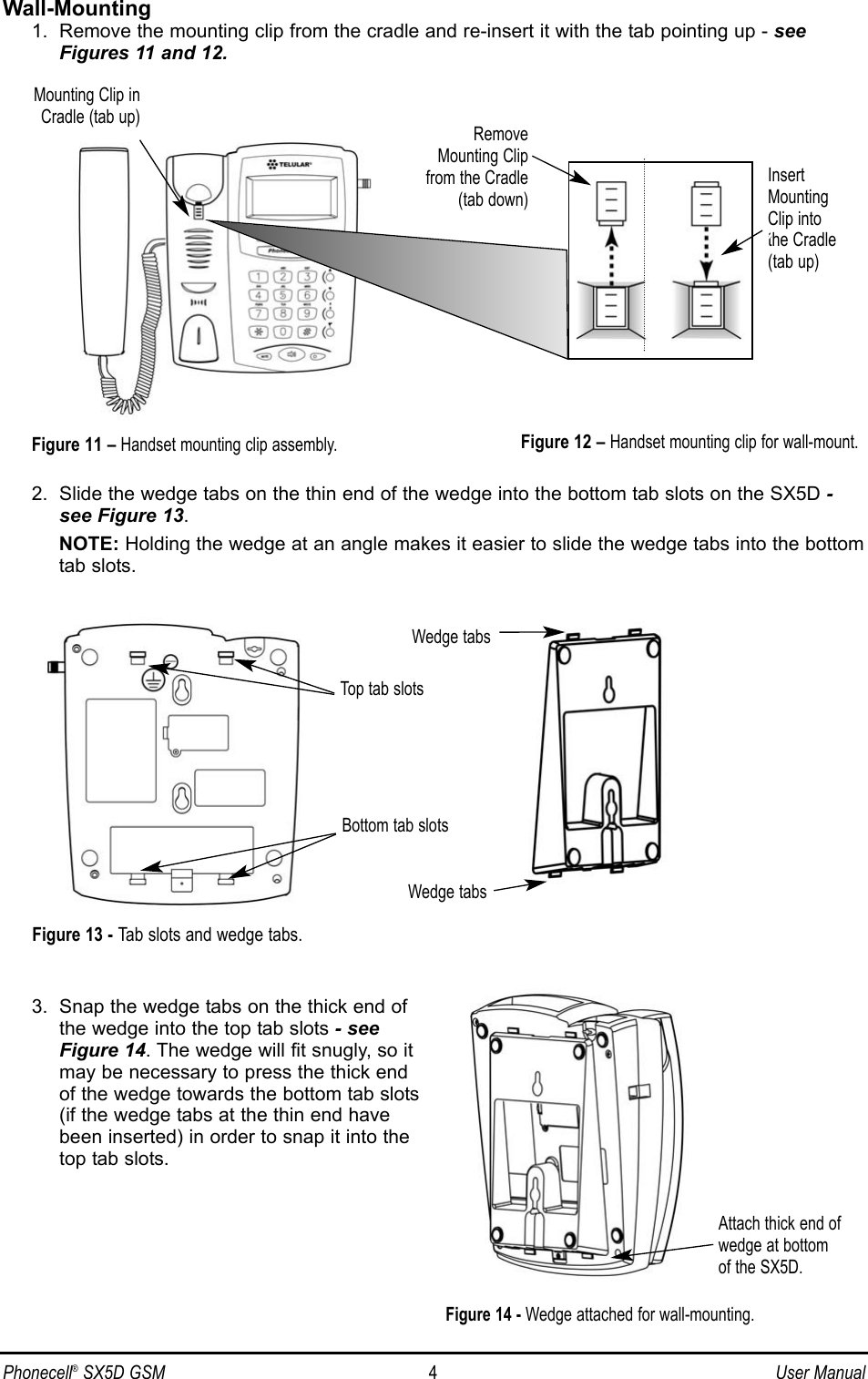 Phonecell®SX5D GSM 4User ManualWall-Mounting1.  Remove the mounting clip from the cradle and re-insert it with the tab pointing up - seeFigures 11 and 12.2.  Slide the wedge tabs on the thin end of the wedge into the bottom tab slots on the SX5D -see Figure 13. NOTE: Holding the wedge at an angle makes it easier to slide the wedge tabs into the bottomtab slots.3.  Snap the wedge tabs on the thick end ofthe wedge into the top tab slots - seeFigure 14. The wedge will fit snugly, so itmay be necessary to press the thick endof the wedge towards the bottom tab slots(if the wedge tabs at the thin end havebeen inserted) in order to snap it into thetop tab slots.InsertMountingClip intothe Cradle(tab up)Mounting Clip inCradle (tab up)Figure 12 – Handset mounting clip for wall-mount.RemoveMounting Clipfrom the Cradle(tab down)Figure 11 – Handset mounting clip assembly.Attach thick end ofwedge at bottom of the SX5D.Figure 14 - Wedge attached for wall-mounting.Top tab slotsBottom tab slotsWedge tabsWedge tabsFigure 13 - Tab slots and wedge tabs.