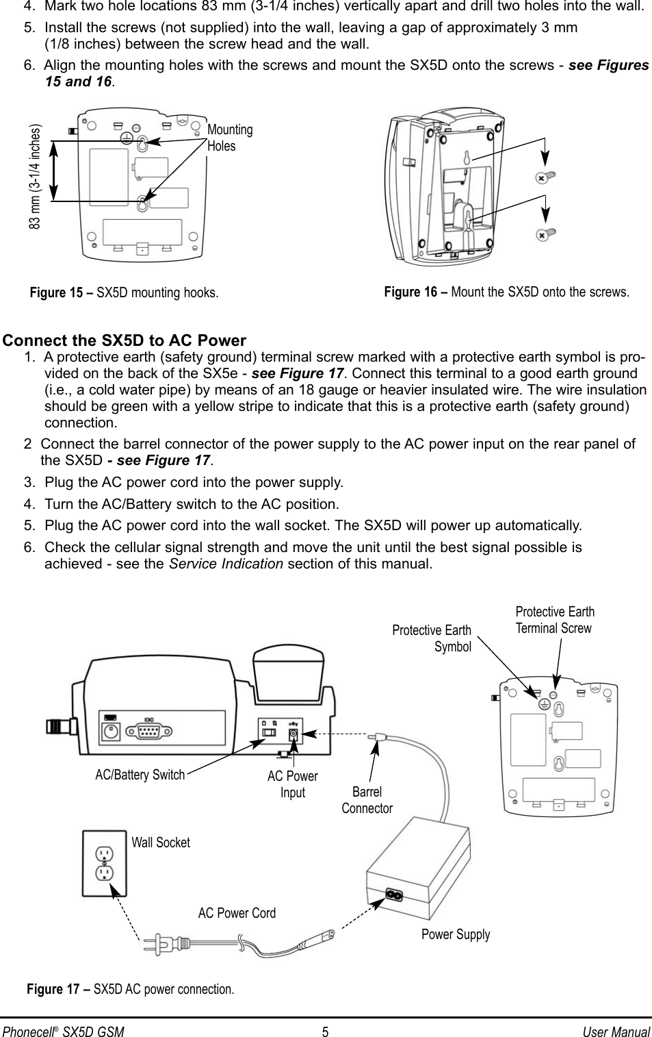 Phonecell®SX5D GSM 5User Manual4.  Mark two hole locations 83 mm (3-1/4 inches) vertically apart and drill two holes into the wall.5.  Install the screws (not supplied) into the wall, leaving a gap of approximately 3 mm (1/8 inches) between the screw head and the wall.6.  Align the mounting holes with the screws and mount the SX5D onto the screws - see Figures15 and 16.Connect the SX5D to AC Power1.  A protective earth (safety ground) terminal screw marked with a protective earth symbol is pro-vided on the back of the SX5e - see Figure 17. Connect this terminal to a good earth ground(i.e., a cold water pipe) by means of an 18 gauge or heavier insulated wire. The wire insulationshould be green with a yellow stripe to indicate that this is a protective earth (safety ground)connection.2  Connect the barrel connector of the power supply to the AC power input on the rear panel ofthe SX5D - see Figure 17.3.  Plug the AC power cord into the power supply.4.  Turn the AC/Battery switch to the AC position.5.  Plug the AC power cord into the wall socket. The SX5D will power up automatically.6.  Check the cellular signal strength and move the unit until the best signal possible is achieved - see the Service Indication section of this manual.Figure 17 – SX5D AC power connection.AC Power CordWall SocketPower SupplyAC PowerInput BarrelConnectorFigure 16 – Mount the SX5D onto the screws.83 mm (3-1/4 inches)Figure 15 – SX5D mounting hooks.MountingHolesAC/Battery SwitchProtective EarthTerminal ScrewProtective EarthSymbol