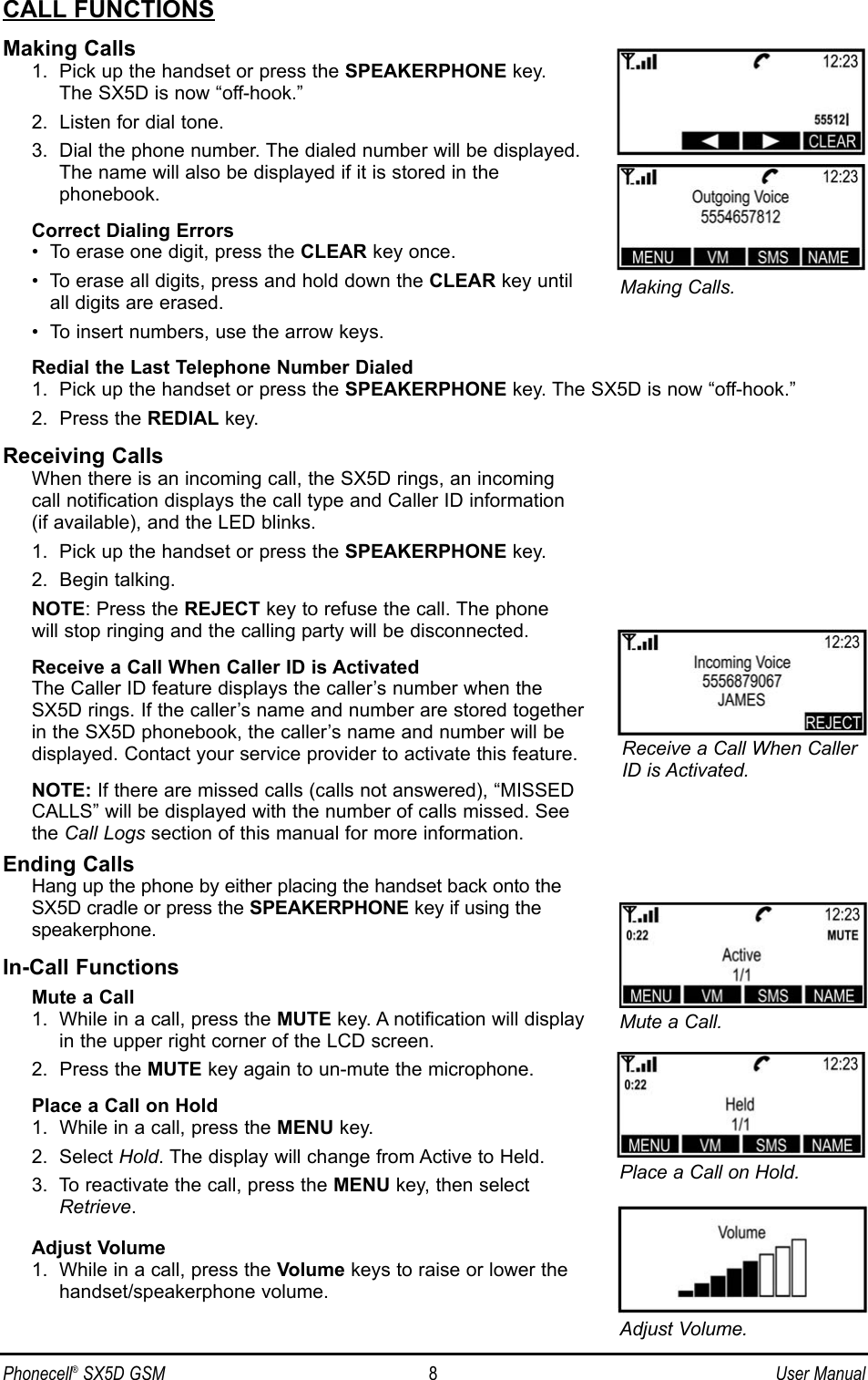 CALL FUNCTIONSMaking Calls1.  Pick up the handset or press the SPEAKERPHONE key. The SX5D is now “off-hook.”2.  Listen for dial tone.3.  Dial the phone number. The dialed number will be displayed.The name will also be displayed if it is stored in the phonebook.Correct Dialing Errors•  To erase one digit, press the CLEAR key once.•  To erase all digits, press and hold down the CLEAR key untilall digits are erased.•  To insert numbers, use the arrow keys.Redial the Last Telephone Number Dialed1.  Pick up the handset or press the SPEAKERPHONE key. The SX5D is now “off-hook.”2.  Press the REDIAL key.Receiving CallsWhen there is an incoming call, the SX5D rings, an incoming call notification displays the call type and Caller ID information (if available), and the LED blinks.1.  Pick up the handset or press the SPEAKERPHONE key.2.  Begin talking.NOTE: Press the REJECT key to refuse the call. The phone will stop ringing and the calling party will be disconnected.Receive a Call When Caller ID is ActivatedThe Caller ID feature displays the caller’s number when theSX5D rings. If the caller’s name and number are stored togetherin the SX5D phonebook, the caller’s name and number will bedisplayed. Contact your service provider to activate this feature.NOTE: If there are missed calls (calls not answered), “MISSEDCALLS” will be displayed with the number of calls missed. See the Call Logs section of this manual for more information.Ending CallsHang up the phone by either placing the handset back onto the SX5D cradle or press the SPEAKERPHONE key if using the speakerphone.In-Call FunctionsMute a Call1.  While in a call, press the MUTE key. A notification will displayin the upper right corner of the LCD screen.2.  Press the MUTE key again to un-mute the microphone.Place a Call on Hold1.  While in a call, press the MENU key.2.  Select Hold. The display will change from Active to Held.3.  To reactivate the call, press the MENU key, then selectRetrieve.Adjust Volume1.  While in a call, press the Volume keys to raise or lower thehandset/speakerphone volume.Phonecell®SX5D GSM 8User ManualMute a Call.Place a Call on Hold.Receive a Call When CallerID is Activated.Adjust Volume.Making Calls.