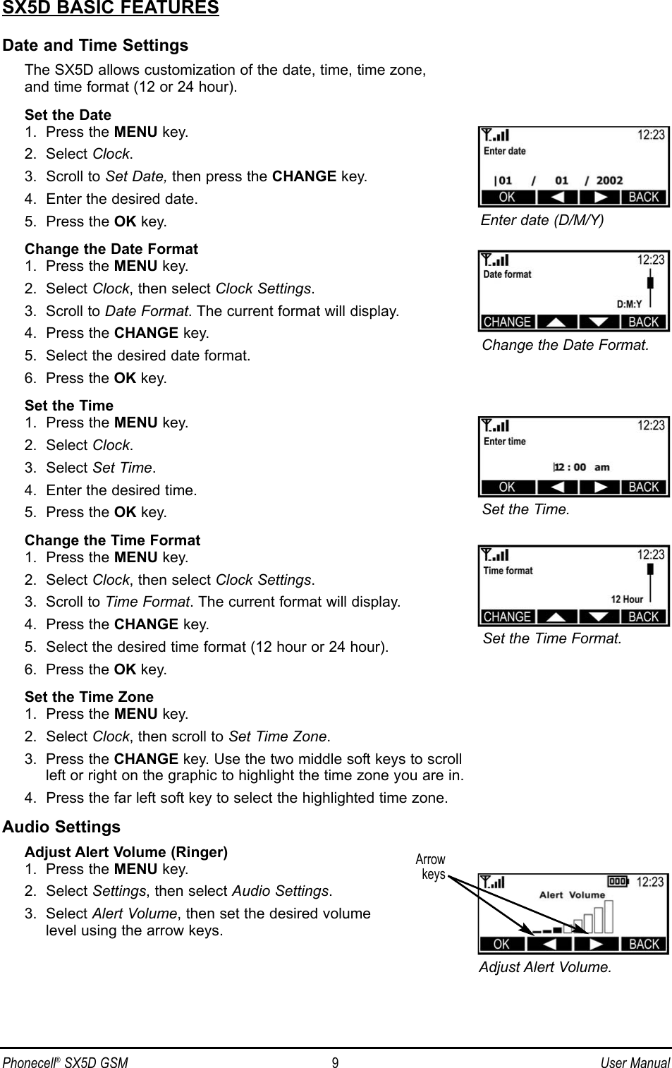 SX5D BASIC FEATURESDate and Time SettingsThe SX5D allows customization of the date, time, time zone, and time format (12 or 24 hour).Set the Date1.  Press the MENU key.2.  Select Clock.3.  Scroll to Set Date, then press the CHANGE key.4.  Enter the desired date.5.  Press the OK key.Change the Date Format1.  Press the MENU key.2.  Select Clock, then select Clock Settings.3.  Scroll to Date Format. The current format will display.4.  Press the CHANGE key.5.  Select the desired date format.6.  Press the OK key.Set the Time1.  Press the MENU key.2.  Select Clock.3.  Select Set Time.4.  Enter the desired time.5.  Press the OK key.Change the Time Format1.  Press the MENU key.2.  Select Clock, then select Clock Settings.3.  Scroll to Time Format. The current format will display.4.  Press the CHANGE key.5.  Select the desired time format (12 hour or 24 hour).6.  Press the OK key.Set the Time Zone1.  Press the MENU key.2.  Select Clock, then scroll to Set Time Zone.3.  Press the CHANGE key. Use the two middle soft keys to scroll left or right on the graphic to highlight the time zone you are in.4.  Press the far left soft key to select the highlighted time zone.Audio SettingsAdjust Alert Volume (Ringer)1.  Press the MENU key.2.  Select Settings, then select Audio Settings.3.  Select Alert Volume, then set the desired volume level using the arrow keys.Phonecell®SX5D GSM 9User ManualEnter date (D/M/Y)Set the Time.Adjust Alert Volume.Change the Date Format.Set the Time Format.Arrowkeys