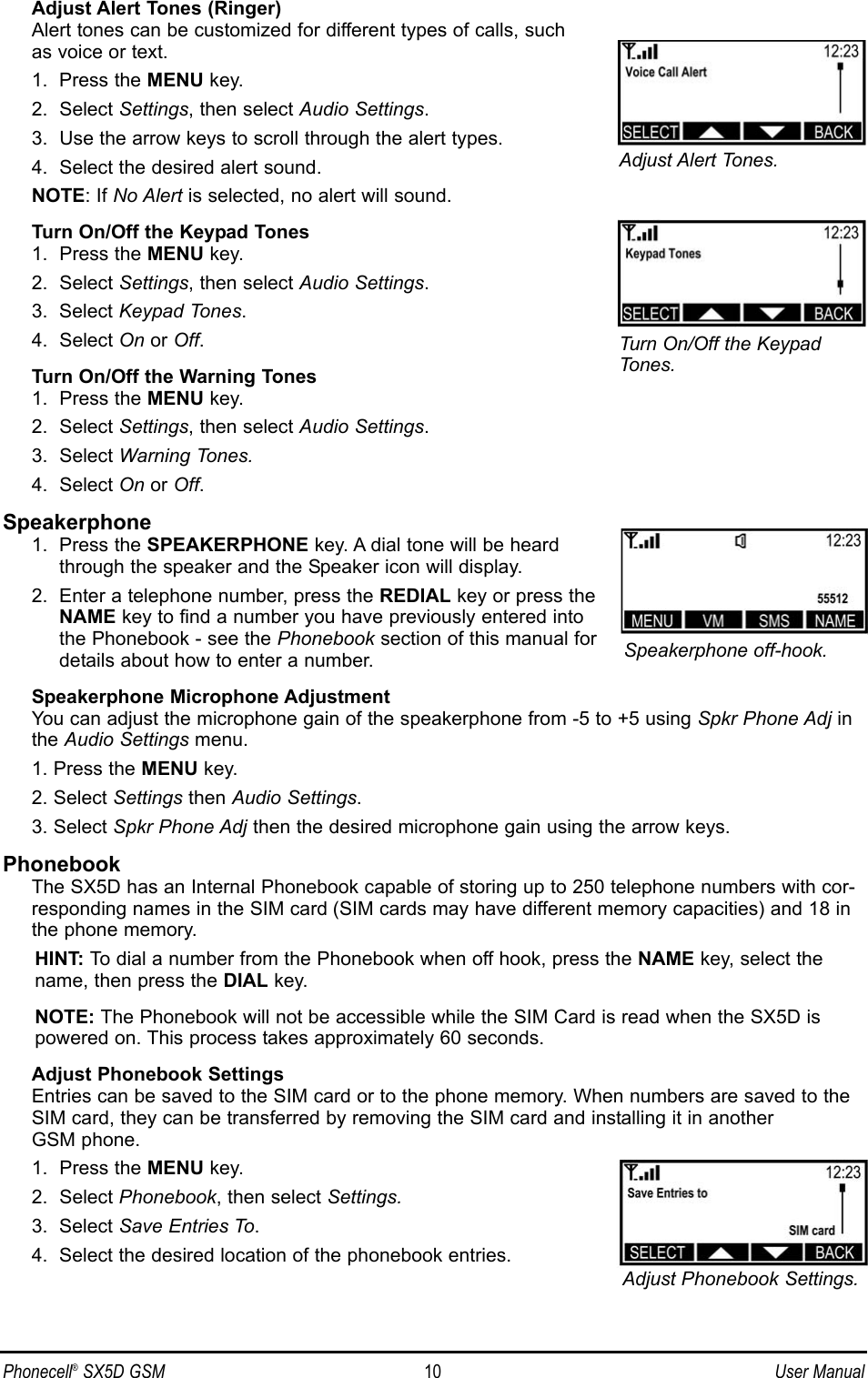 Adjust Alert Tones (Ringer)Alert tones can be customized for different types of calls, such as voice or text.1.  Press the MENU key.2.  Select Settings, then select Audio Settings.3.  Use the arrow keys to scroll through the alert types.4.  Select the desired alert sound.NOTE: If No Alert is selected, no alert will sound.Turn On/Off the Keypad Tones1.  Press the MENU key.2.  Select Settings, then select Audio Settings.3.  Select Keypad Tones.4.  Select On or Off.Turn On/Off the Warning Tones1.  Press the MENU key.2.  Select Settings, then select Audio Settings.3.  Select Warning Tones.4.  Select On or Off.Speakerphone1.  Press the SPEAKERPHONE key. A dial tone will be heard through the speaker and the Speaker icon will display.2.  Enter a telephone number, press the REDIAL key or press theNAME key to find a number you have previously entered intothe Phonebook - see the Phonebook section of this manual fordetails about how to enter a number.Speakerphone Microphone AdjustmentYou can adjust the microphone gain of the speakerphone from -5 to +5 using Spkr Phone Adj inthe Audio Settings menu.1. Press the MENU key.2. Select Settings then Audio Settings.3. Select Spkr Phone Adj then the desired microphone gain using the arrow keys.PhonebookThe SX5D has an Internal Phonebook capable of storing up to 250 telephone numbers with cor-responding names in the SIM card (SIM cards may have different memory capacities) and 18 inthe phone memory. HINT: To dial a number from the Phonebook when off hook, press the NAME key, select thename, then press the DIAL key.NOTE: The Phonebook will not be accessible while the SIM Card is read when the SX5D ispowered on. This process takes approximately 60 seconds.Adjust Phonebook SettingsEntries can be saved to the SIM card or to the phone memory. When numbers are saved to theSIM card, they can be transferred by removing the SIM card and installing it in another GSM phone.1.  Press the MENU key.2.  Select Phonebook, then select Settings.3.  Select Save Entries To.4.  Select the desired location of the phonebook entries.Phonecell®SX5D GSM 10 User ManualSpeakerphone off-hook.Adjust Phonebook Settings.Adjust Alert Tones.Turn On/Off the KeypadTones.