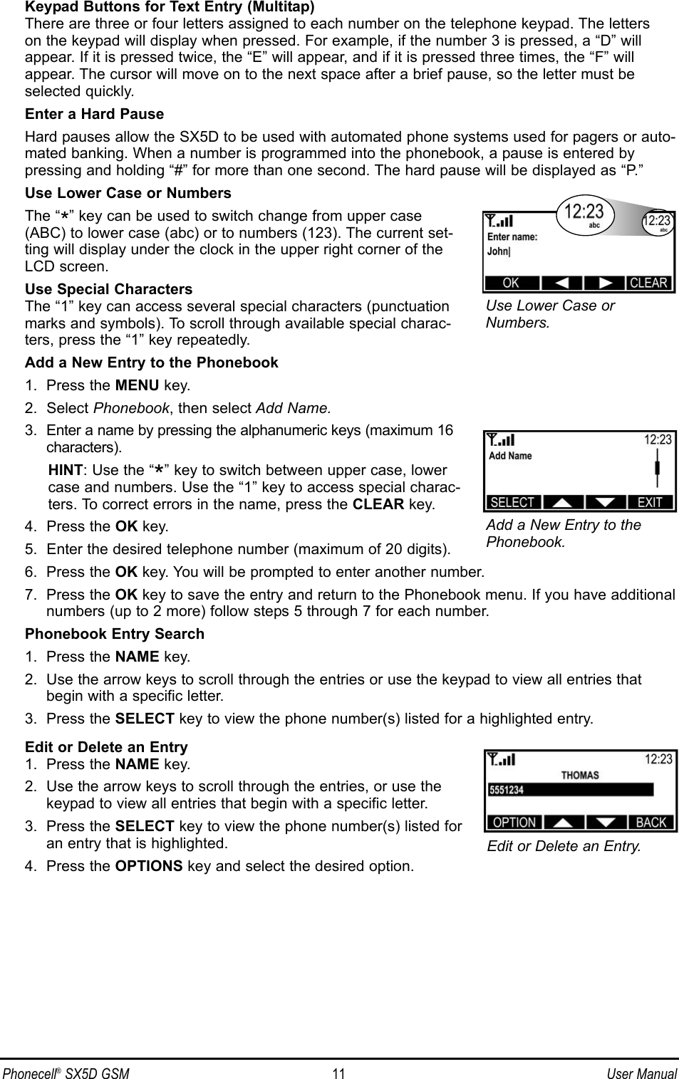 Keypad Buttons for Text Entry (Multitap)There are three or four letters assigned to each number on the telephone keypad. The letterson the keypad will display when pressed. For example, if the number 3 is pressed, a “D” willappear. If it is pressed twice, the “E” will appear, and if it is pressed three times, the “F” willappear. The cursor will move on to the next space after a brief pause, so the letter must beselected quickly.Enter a Hard PauseHard pauses allow the SX5D to be used with automated phone systems used for pagers or auto-mated banking. When a number is programmed into the phonebook, a pause is entered bypressing and holding “#” for more than one second. The hard pause will be displayed as “P.”Use Lower Case or NumbersThe “*” key can be used to switch change from upper case(ABC) to lower case (abc) or to numbers (123). The current set-ting will display under the clock in the upper right corner of theLCD screen.Use Special CharactersThe “1” key can access several special characters (punctuationmarks and symbols). To scroll through available special charac-ters, press the “1” key repeatedly.Add a New Entry to the Phonebook1.  Press the MENU key.2.  Select Phonebook, then select Add Name.3.  Enter a name by pressing the alphanumeric keys (maximum 16characters).HINT: Use the “*” key to switch between upper case, lowercase and numbers. Use the “1” key to access special charac-ters. To correct errors in the name, press the CLEAR key.4.  Press the OK key.5.  Enter the desired telephone number (maximum of 20 digits).6.  Press the OK key. You will be prompted to enter another number.7.  Press the OK key to save the entry and return to the Phonebook menu. If you have additionalnumbers (up to 2 more) follow steps 5 through 7 for each number.Phonebook Entry Search1.  Press the NAME key.2.  Use the arrow keys to scroll through the entries or use the keypad to view all entries thatbegin with a specific letter.3.  Press the SELECT key to view the phone number(s) listed for a highlighted entry.Edit or Delete an Entry1.  Press the NAME key.2.  Use the arrow keys to scroll through the entries, or use thekeypad to view all entries that begin with a specific letter.3.  Press the SELECT key to view the phone number(s) listed foran entry that is highlighted.4.  Press the OPTIONS key and select the desired option.Phonecell®SX5D GSM 11 User ManualEdit or Delete an Entry.Add a New Entry to thePhonebook.Use Lower Case orNumbers.