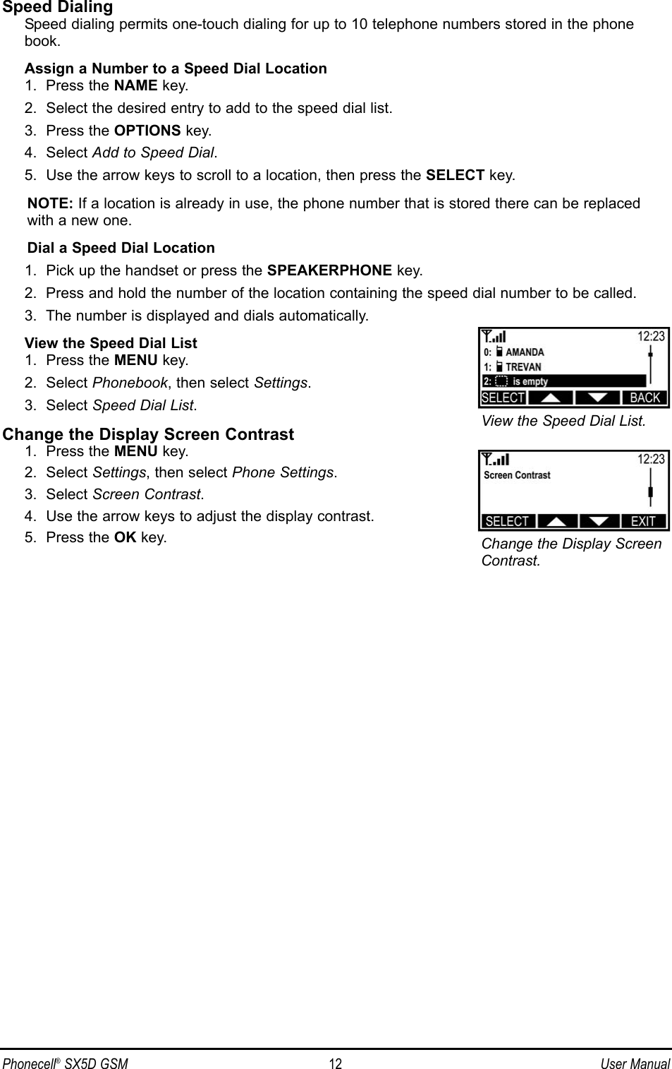 Speed DialingSpeed dialing permits one-touch dialing for up to 10 telephone numbers stored in the phonebook.Assign a Number to a Speed Dial Location1.  Press the NAME key.2.  Select the desired entry to add to the speed dial list.3.  Press the OPTIONS key.4.  Select Add to Speed Dial.5.  Use the arrow keys to scroll to a location, then press the SELECT key.NOTE: If a location is already in use, the phone number that is stored there can be replacedwith a new one.Dial a Speed Dial Location1.  Pick up the handset or press the SPEAKERPHONE key.2.  Press and hold the number of the location containing the speed dial number to be called.3.  The number is displayed and dials automatically.View the Speed Dial List1.  Press the MENU key.2.  Select Phonebook, then select Settings.3.  Select Speed Dial List.Change the Display Screen Contrast1.  Press the MENU key.2.  Select Settings, then select Phone Settings.3.  Select Screen Contrast.4.  Use the arrow keys to adjust the display contrast.5.  Press the OK key.Phonecell®SX5D GSM 12 User ManualView the Speed Dial List.Change the Display ScreenContrast.