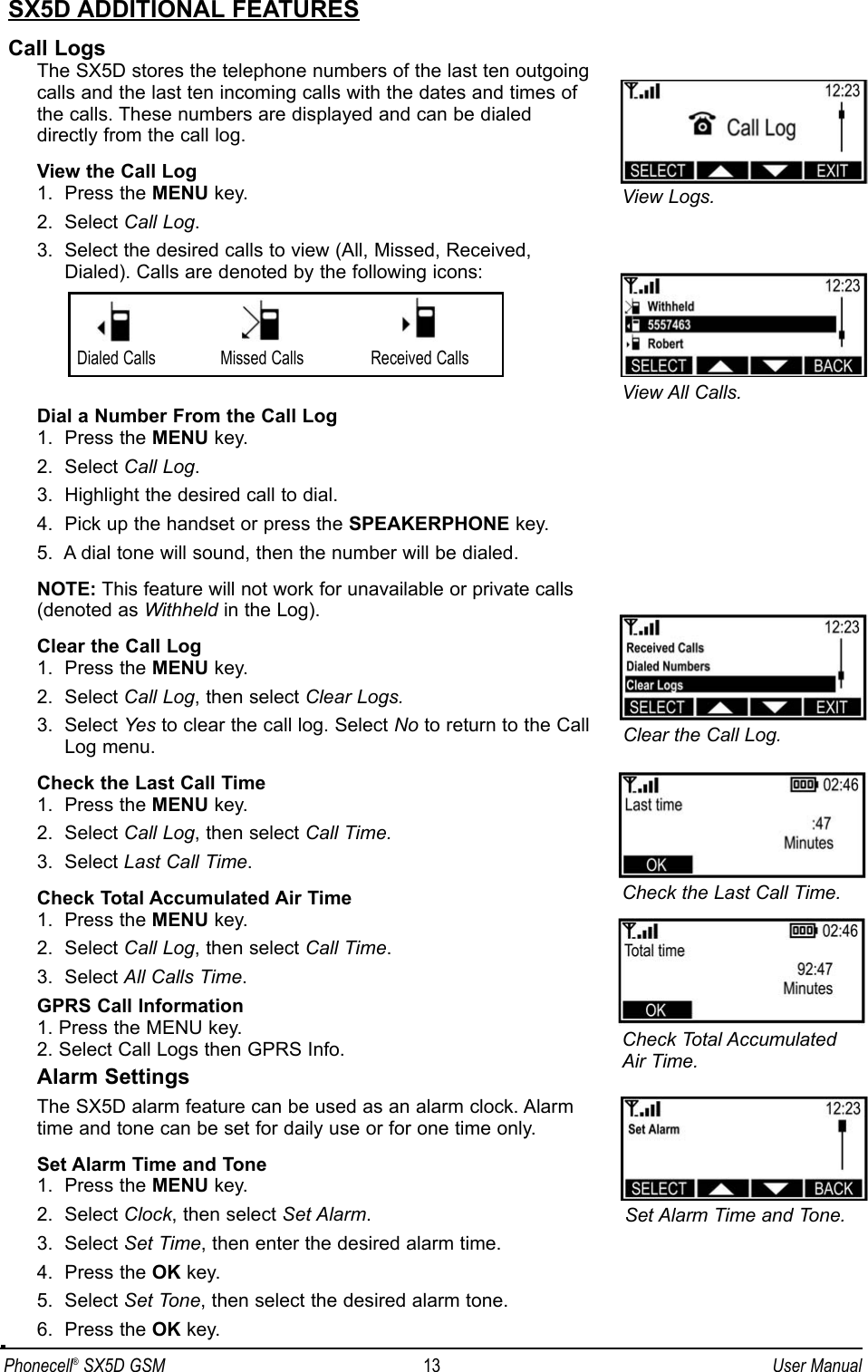 Phonecell®SX5D GSM 13 User ManualSX5D ADDITIONAL FEATURESCall LogsThe SX5D stores the telephone numbers of the last ten outgoingcalls and the last ten incoming calls with the dates and times ofthe calls. These numbers are displayed and can be dialed directly from the call log.View the Call Log1.  Press the MENU key.2.  Select Call Log.3.  Select the desired calls to view (All, Missed, Received, Dialed). Calls are denoted by the following icons:Dial a Number From the Call Log1.  Press the MENU key.2.  Select Call Log.3.  Highlight the desired call to dial.4.  Pick up the handset or press the SPEAKERPHONE key.5.  A dial tone will sound, then the number will be dialed.NOTE: This feature will not work for unavailable or private calls (denoted as Withheld in the Log).Clear the Call Log1.  Press the MENU key.2.  Select Call Log, then select Clear Logs.3.  Select Yes to clear the call log. Select No to return to the CallLog menu.Check the Last Call Time1.  Press the MENU key.2.  Select Call Log, then select Call Time.3.  Select Last Call Time.Check Total Accumulated Air Time1.  Press the MENU key.2.  Select Call Log, then select Call Time.3.  Select All Calls Time.GPRS Call Information1. Press the MENU key.2. Select Call Logs then GPRS Info.Alarm SettingsThe SX5D alarm feature can be used as an alarm clock. Alarm time and tone can be set for daily use or for one time only.Set Alarm Time and Tone1.  Press the MENU key.2.  Select Clock, then select Set Alarm.3.  Select Set Time, then enter the desired alarm time.4.  Press the OK key.5.  Select Set Tone, then select the desired alarm tone.6.  Press the OK key.View All Calls.View Logs.Dialed Calls Received CallsMissed CallsClear the Call Log.Check Total AccumulatedAir Time.Check the Last Call Time.Set Alarm Time and Tone.