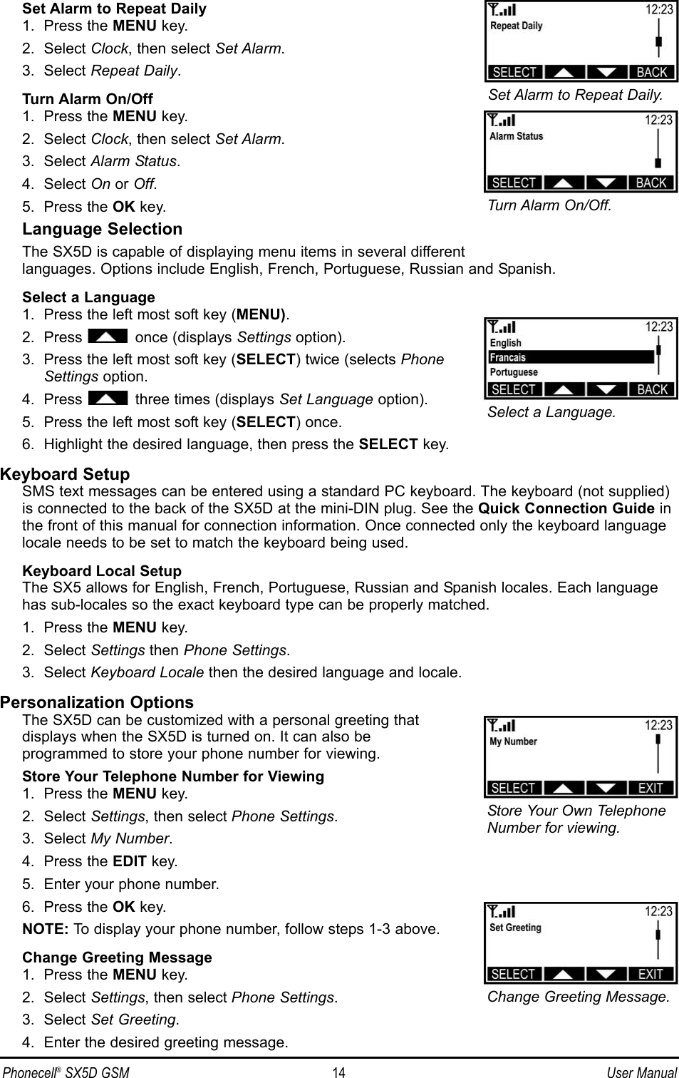 Set Alarm to Repeat Daily1.  Press the MENU key.2.  Select Clock, then select Set Alarm.3.  Select Repeat Daily.Turn Alarm On/Off1.  Press the MENU key.2.  Select Clock, then select Set Alarm.3.  Select Alarm Status.4.  Select On or Off.5.  Press the OK key.Language SelectionThe SX5D is capable of displaying menu items in several different languages. Options include English, French, Portuguese, Russian and Spanish.Select a Language1.  Press the left most soft key (MENU).2.  Press once (displays Settings option).3.  Press the left most soft key (SELECT) twice (selects PhoneSettings option.4.  Press three times (displays Set Language option).5.  Press the left most soft key (SELECT) once.6.  Highlight the desired language, then press the SELECT key.Keyboard SetupSMS text messages can be entered using a standard PC keyboard. The keyboard (not supplied)is connected to the back of the SX5D at the mini-DIN plug. See the Quick Connection Guide inthe front of this manual for connection information. Once connected only the keyboard languagelocale needs to be set to match the keyboard being used.Keyboard Local SetupThe SX5 allows for English, French, Portuguese, Russian and Spanish locales. Each languagehas sub-locales so the exact keyboard type can be properly matched.1.  Press the MENU key.2.  Select Settings then Phone Settings.3.  Select Keyboard Locale then the desired language and locale.Personalization OptionsThe SX5D can be customized with a personal greeting that displays when the SX5D is turned on. It can also be programmed to store your phone number for viewing.Store Your Telephone Number for Viewing1.  Press the MENU key.2.  Select Settings, then select Phone Settings.3.  Select My Number.4.  Press the EDIT key.5.  Enter your phone number.6.  Press the OK key.NOTE: To display your phone number, follow steps 1-3 above.Change Greeting Message1.  Press the MENU key.2.  Select Settings, then select Phone Settings.3.  Select Set Greeting.4.  Enter the desired greeting message.Turn Alarm On/Off.Store Your Own TelephoneNumber for viewing.Change Greeting Message.Set Alarm to Repeat Daily.Select a Language.Phonecell®SX5D GSM 14 User Manual