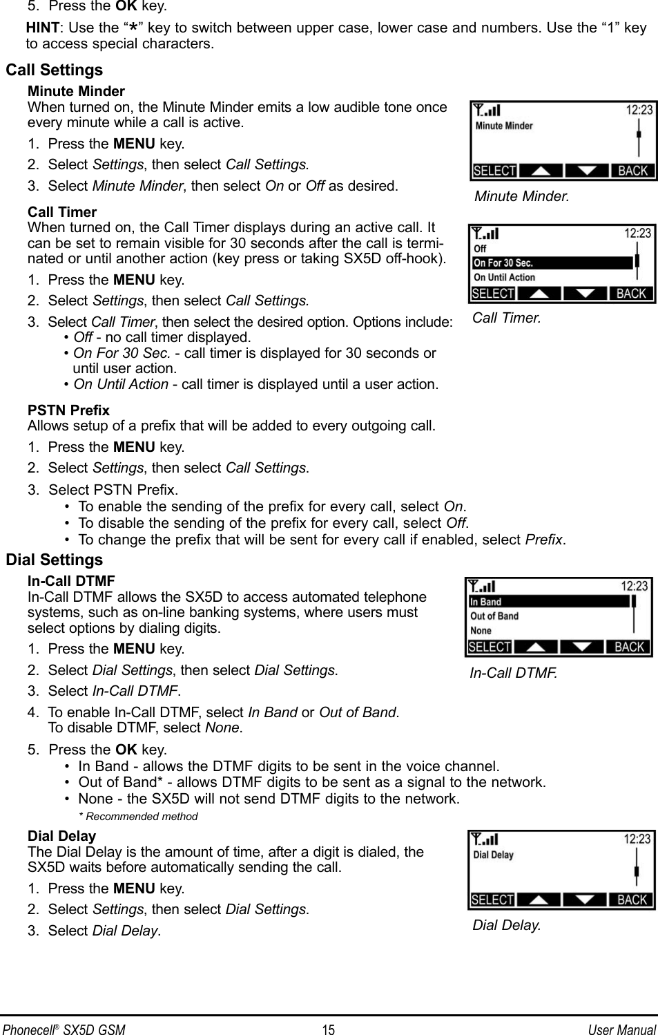 5.  Press the OK key.HINT: Use the “*” key to switch between upper case, lower case and numbers. Use the “1” keyto access special characters.Call SettingsMinute MinderWhen turned on, the Minute Minder emits a low audible tone onceevery minute while a call is active.1.  Press the MENU key.2.  Select Settings, then select Call Settings.3.  Select Minute Minder, then select On or Off as desired.Call TimerWhen turned on, the Call Timer displays during an active call. Itcan be set to remain visible for 30 seconds after the call is termi-nated or until another action (key press or taking SX5D off-hook). 1.  Press the MENU key.2.  Select Settings, then select Call Settings.3.  Select Call Timer, then select the desired option. Options include:• Off - no call timer displayed.• On For 30 Sec. - call timer is displayed for 30 seconds or until user action.• On Until Action - call timer is displayed until a user action.PSTN PrefixAllows setup of a prefix that will be added to every outgoing call.1.  Press the MENU key.2.  Select Settings, then select Call Settings.3.  Select PSTN Prefix.•  To enable the sending of the prefix for every call, select On.•  To disable the sending of the prefix for every call, select Off.•  To change the prefix that will be sent for every call if enabled, select Prefix.Dial SettingsIn-Call DTMFIn-Call DTMF allows the SX5D to access automated telephonesystems, such as on-line banking systems, where users mustselect options by dialing digits. 1.  Press the MENU key.2.  Select Dial Settings, then select Dial Settings.3.  Select In-Call DTMF.4.  To enable In-Call DTMF, select In Band or Out of Band. To disable DTMF, select None.5.  Press the OK key.•  In Band - allows the DTMF digits to be sent in the voice channel.•  Out of Band* - allows DTMF digits to be sent as a signal to the network.•  None - the SX5D will not send DTMF digits to the network.* Recommended methodDial DelayThe Dial Delay is the amount of time, after a digit is dialed, the SX5D waits before automatically sending the call.1.  Press the MENU key.2.  Select Settings, then select Dial Settings.3.  Select Dial Delay.Phonecell®SX5D GSM 15 User ManualMinute Minder.Call Timer.In-Call DTMF.Dial Delay.