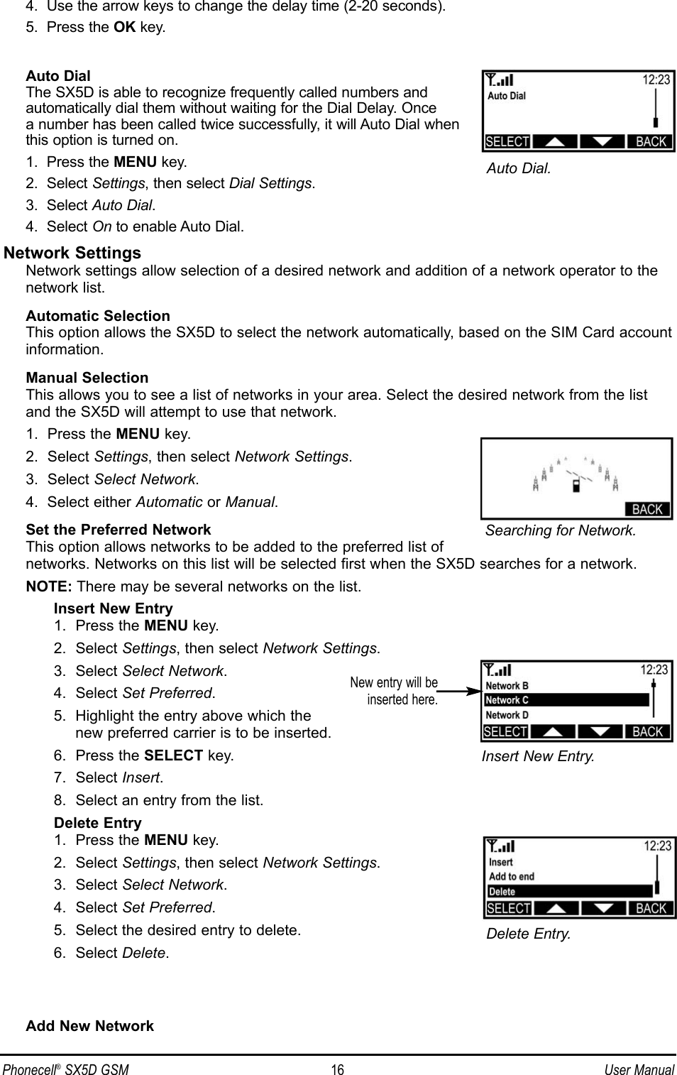 4.  Use the arrow keys to change the delay time (2-20 seconds).5.  Press the OK key.Auto DialThe SX5D is able to recognize frequently called numbers and automatically dial them without waiting for the Dial Delay. Once a number has been called twice successfully, it will Auto Dial whenthis option is turned on.1.  Press the MENU key.2.  Select Settings, then select Dial Settings.3.  Select Auto Dial.4.  Select On to enable Auto Dial.Network SettingsNetwork settings allow selection of a desired network and addition of a network operator to thenetwork list.Automatic SelectionThis option allows the SX5D to select the network automatically, based on the SIM Card accountinformation.Manual SelectionThis allows you to see a list of networks in your area. Select the desired network from the listand the SX5D will attempt to use that network.1.  Press the MENU key.2.  Select Settings, then select Network Settings.3.  Select Select Network.4.  Select either Automatic or Manual.Set the Preferred NetworkThis option allows networks to be added to the preferred list ofnetworks. Networks on this list will be selected first when the SX5D searches for a network. NOTE: There may be several networks on the list.Insert New Entry1.  Press the MENU key.2.  Select Settings, then select Network Settings.3.  Select Select Network.4.  Select Set Preferred.5.  Highlight the entry above which the new preferred carrier is to be inserted.6.  Press the SELECT key.7.  Select Insert.8.  Select an entry from the list.Delete Entry1.  Press the MENU key.2.  Select Settings, then select Network Settings.3.  Select Select Network.4.  Select Set Preferred.5.  Select the desired entry to delete.6.  Select Delete.Add New NetworkNew entry will beinserted here.Delete Entry.Insert New Entry.Phonecell®SX5D GSM 16 User ManualAuto Dial.Searching for Network.