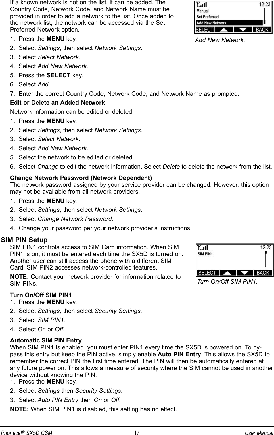 If a known network is not on the list, it can be added. The Country Code, Network Code, and Network Name must be provided in order to add a network to the list. Once added to the network list, the network can be accessed via the Set Preferred Network option.1.  Press the MENU key.2.  Select Settings, then select Network Settings.3.  Select Select Network.4.  Select Add New Network.5.  Press the SELECT key.6.  Select Add.7.  Enter the correct Country Code, Network Code, and Network Name as prompted.Edit or Delete an Added NetworkNetwork information can be edited or deleted.1.  Press the MENU key.2.  Select Settings, then select Network Settings.3.  Select Select Network.4.  Select Add New Network.5.  Select the network to be edited or deleted.6.  Select Change to edit the network information. Select Delete to delete the network from the list.Change Network Password (Network Dependent)The network password assigned by your service provider can be changed. However, this optionmay not be available from all network providers.1.  Press the MENU key.2.  Select Settings, then select Network Settings.3.  Select Change Network Password.4.  Change your password per your network provider’s instructions.SIM PIN SetupSIM PIN1 controls access to SIM Card information. When SIMPIN1 is on, it must be entered each time the SX5D is turned on.Another user can still access the phone with a different SIMCard. SIM PIN2 accesses network-controlled features.NOTE: Contact your network provider for information related toSIM PINs.Turn On/Off SIM PIN11.  Press the MENU key.2.  Select Settings, then select Security Settings.3.  Select SIM PIN1.4.  Select On or Off.Automatic SIM PIN EntryWhen SIM PIN1 is enabled, you must enter PIN1 every time the SX5D is powered on. To by-pass this entry but keep the PIN active, simply enable Auto PIN Entry. This allows the SX5D toremember the correct PIN the first time entered. The PIN will then be automatically entered atany future power on. This allows a measure of security where the SIM cannot be used in anotherdevice without knowing the PIN.1.  Press the MENU key.2.  Select Settings then Security Settings.3.  Select Auto PIN Entry then On or Off.NOTE: When SIM PIN1 is disabled, this setting has no effect.Phonecell®SX5D GSM 17 User ManualTurn On/Off SIM PIN1.Add New Network.