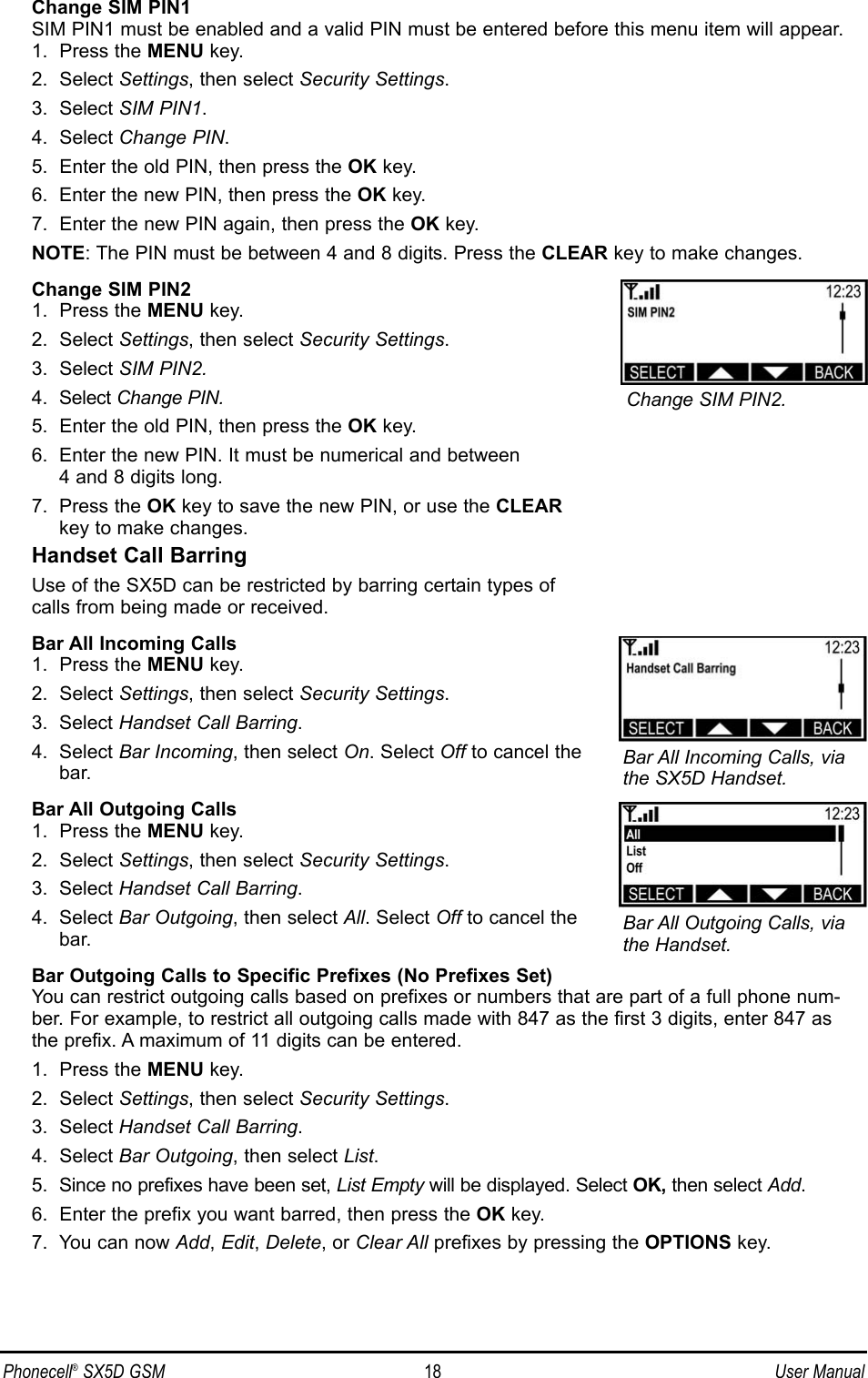 Phonecell®SX5D GSM 18 User ManualChange SIM PIN1SIM PIN1 must be enabled and a valid PIN must be entered before this menu item will appear.1.  Press the MENU key.2.  Select Settings, then select Security Settings.3.  Select SIM PIN1.4.  Select Change PIN.5.  Enter the old PIN, then press the OK key.6.  Enter the new PIN, then press the OK key.7.  Enter the new PIN again, then press the OK key. NOTE: The PIN must be between 4 and 8 digits. Press the CLEAR key to make changes.Change SIM PIN21.  Press the MENU key.2.  Select Settings, then select Security Settings.3.  Select SIM PIN2.4.  Select Change PIN. 5.  Enter the old PIN, then press the OK key.6.  Enter the new PIN. It must be numerical and between 4 and 8 digits long.7.  Press the OK key to save the new PIN, or use the CLEARkey to make changes.Handset Call BarringUse of the SX5D can be restricted by barring certain types of calls from being made or received.Bar All Incoming Calls1.  Press the MENU key.2.  Select Settings, then select Security Settings.3.  Select Handset Call Barring.4.  Select Bar Incoming, then select On. Select Off to cancel thebar.Bar All Outgoing Calls1.  Press the MENU key.2.  Select Settings, then select Security Settings.3.  Select Handset Call Barring.4.  Select Bar Outgoing, then select All. Select Off to cancel thebar.Bar Outgoing Calls to Specific Prefixes (No Prefixes Set)You can restrict outgoing calls based on prefixes or numbers that are part of a full phone num-ber. For example, to restrict all outgoing calls made with 847 as the first 3 digits, enter 847 asthe prefix. A maximum of 11 digits can be entered.1.  Press the MENU key.2.  Select Settings, then select Security Settings.3.  Select Handset Call Barring.4.  Select Bar Outgoing, then select List.5.  Since no prefixes have been set, List Empty will be displayed. Select OK, then select Add.6.  Enter the prefix you want barred, then press the OK key.7.  You can now Add, Edit, Delete, or Clear All prefixes by pressing the OPTIONS key.Bar All Outgoing Calls, viathe Handset.Bar All Incoming Calls, viathe SX5D Handset.Change SIM PIN2.