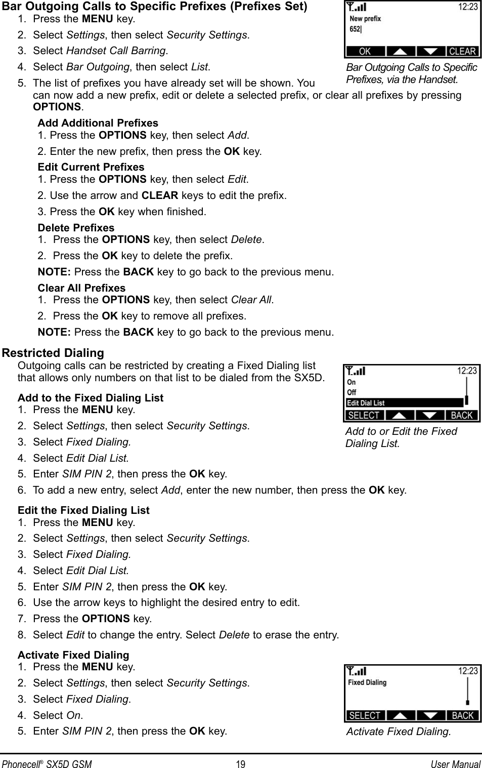 Bar Outgoing Calls to Specific Prefixes (Prefixes Set)1.  Press the MENU key.2.  Select Settings, then select Security Settings.3.  Select Handset Call Barring.4.  Select Bar Outgoing, then select List.5.  The list of prefixes you have already set will be shown. Youcan now add a new prefix, edit or delete a selected prefix, or clear all prefixes by pressingOPTIONS.Add Additional Prefixes1. Press the OPTIONS key, then select Add.2. Enter the new prefix, then press the OK key.Edit Current Prefixes1. Press the OPTIONS key, then select Edit.2. Use the arrow and CLEAR keys to edit the prefix.3. Press the OK key when finished.Delete Prefixes1.  Press the OPTIONS key, then select Delete.2.  Press the OK key to delete the prefix. NOTE: Press the BACK key to go back to the previous menu.Clear All Prefixes1.  Press the OPTIONS key, then select Clear All.2.  Press the OK key to remove all prefixes. NOTE: Press the BACK key to go back to the previous menu.Restricted DialingOutgoing calls can be restricted by creating a Fixed Dialing listthat allows only numbers on that list to be dialed from the SX5D.Add to the Fixed Dialing List1.  Press the MENU key.2.  Select Settings, then select Security Settings.3.  Select Fixed Dialing.4.  Select Edit Dial List.5.  Enter SIM PIN 2, then press the OK key.6.  To add a new entry, select Add, enter the new number, then press the OK key. Edit the Fixed Dialing List1.  Press the MENU key.2.  Select Settings, then select Security Settings.3.  Select Fixed Dialing.4.  Select Edit Dial List.5.  Enter SIM PIN 2, then press the OK key.6.  Use the arrow keys to highlight the desired entry to edit.7.  Press the OPTIONS key.8.  Select Edit to change the entry. Select Delete to erase the entry.Activate Fixed Dialing1.  Press the MENU key.2.  Select Settings, then select Security Settings.3.  Select Fixed Dialing.4.  Select On.5.  Enter SIM PIN 2, then press the OK key.Phonecell®SX5D GSM 19 User ManualAdd to or Edit the FixedDialing List.Bar Outgoing Calls to SpecificPrefixes, via the Handset.Activate Fixed Dialing.