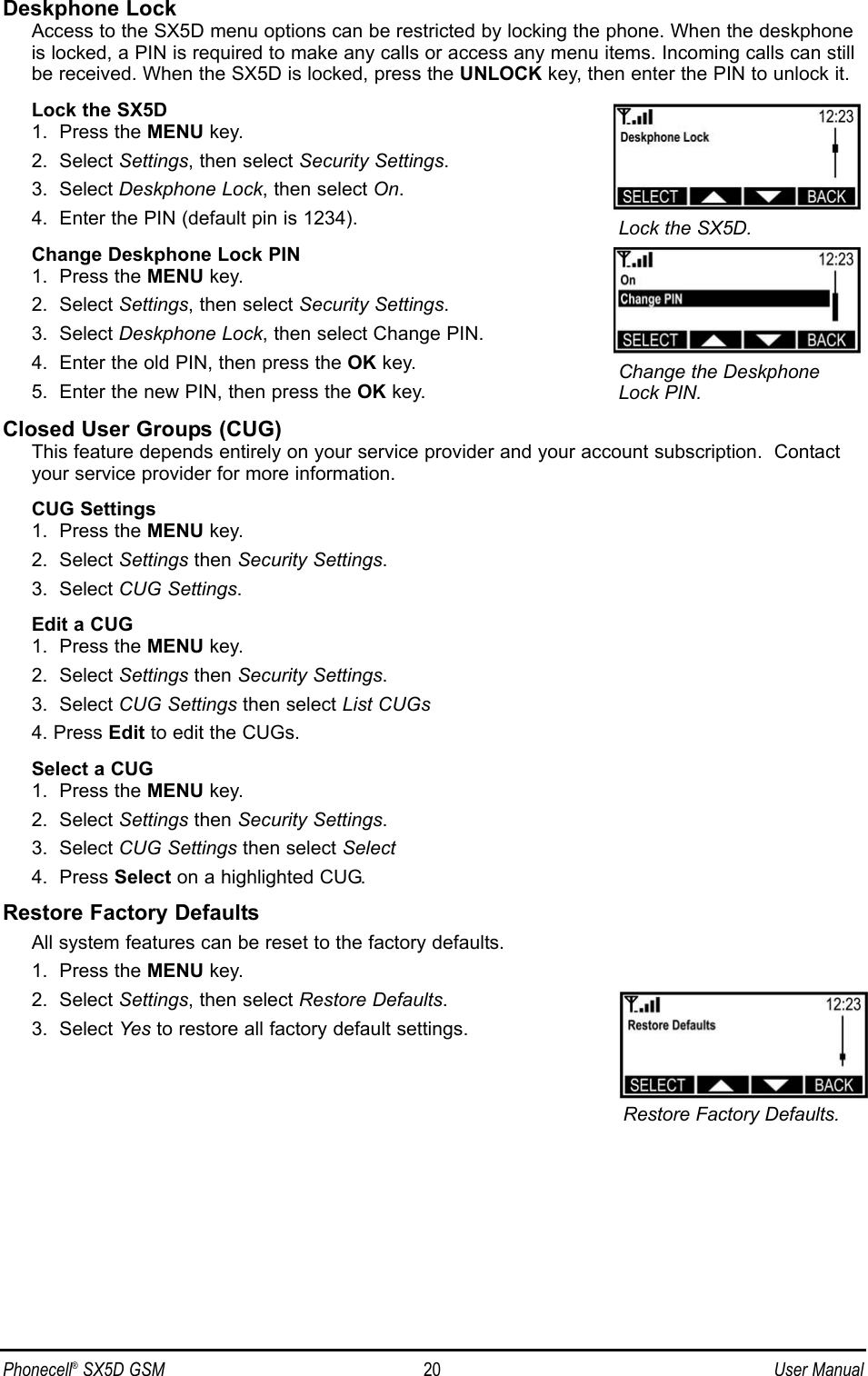 Deskphone LockAccess to the SX5D menu options can be restricted by locking the phone. When the deskphoneis locked, a PIN is required to make any calls or access any menu items. Incoming calls can stillbe received. When the SX5D is locked, press the UNLOCK key, then enter the PIN to unlock it.Lock the SX5D1.  Press the MENU key.2.  Select Settings, then select Security Settings.3.  Select Deskphone Lock, then select On.4.  Enter the PIN (default pin is 1234).Change Deskphone Lock PIN1.  Press the MENU key.2.  Select Settings, then select Security Settings.3.  Select Deskphone Lock, then select Change PIN.4.  Enter the old PIN, then press the OK key.5.  Enter the new PIN, then press the OK key.Closed User Groups (CUG)This feature depends entirely on your service provider and your account subscription.  Contactyour service provider for more information.CUG Settings1.  Press the MENU key.2.  Select Settings then Security Settings.3.  Select CUG Settings.Edit a CUG1.  Press the MENU key.2.  Select Settings then Security Settings.3.  Select CUG Settings then select List CUGs4. Press Edit to edit the CUGs.Select a CUG1.  Press the MENU key.2.  Select Settings then Security Settings.3.  Select CUG Settings then select Select4.  Press Select on a highlighted CUG.Restore Factory DefaultsAll system features can be reset to the factory defaults.1.  Press the MENU key.2.  Select Settings, then select Restore Defaults.3.  Select Yes to restore all factory default settings.Phonecell®SX5D GSM 20 User ManualRestore Factory Defaults.Lock the SX5D.Change the DeskphoneLock PIN.