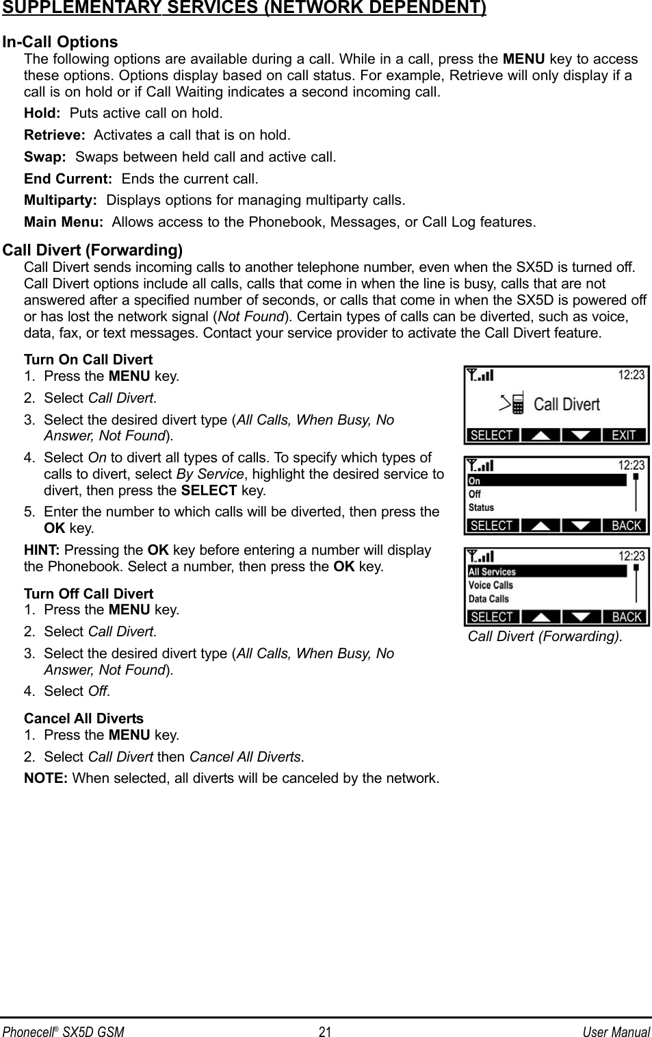 SUPPLEMENTARY SERVICES (NETWORK DEPENDENT)In-Call OptionsThe following options are available during a call. While in a call, press the MENU key to accessthese options. Options display based on call status. For example, Retrieve will only display if acall is on hold or if Call Waiting indicates a second incoming call.Hold: Puts active call on hold.Retrieve: Activates a call that is on hold.Swap: Swaps between held call and active call.End Current: Ends the current call.Multiparty: Displays options for managing multiparty calls.Main Menu: Allows access to the Phonebook, Messages, or Call Log features.Call Divert (Forwarding)Call Divert sends incoming calls to another telephone number, even when the SX5D is turned off.Call Divert options include all calls, calls that come in when the line is busy, calls that are notanswered after a specified number of seconds, or calls that come in when the SX5D is powered offor has lost the network signal (Not Found). Certain types of calls can be diverted, such as voice,data, fax, or text messages. Contact your service provider to activate the Call Divert feature.Turn On Call Divert1.  Press the MENU key.2.  Select Call Divert.3.  Select the desired divert type (All Calls, When Busy, NoAnswer, Not Found).4.  Select On to divert all types of calls. To specify which types ofcalls to divert, select By Service, highlight the desired service todivert, then press the SELECT key.5.  Enter the number to which calls will be diverted, then press theOK key.HINT: Pressing the OK key before entering a number will displaythe Phonebook. Select a number, then press the OK key.Turn Off Call Divert1.  Press the MENU key.2.  Select Call Divert.3.  Select the desired divert type (All Calls, When Busy, NoAnswer, Not Found).4.  Select Off.Cancel All Diverts1.  Press the MENU key.2.  Select Call Divert then Cancel All Diverts.NOTE: When selected, all diverts will be canceled by the network.Phonecell®SX5D GSM 21 User ManualCall Divert (Forwarding).