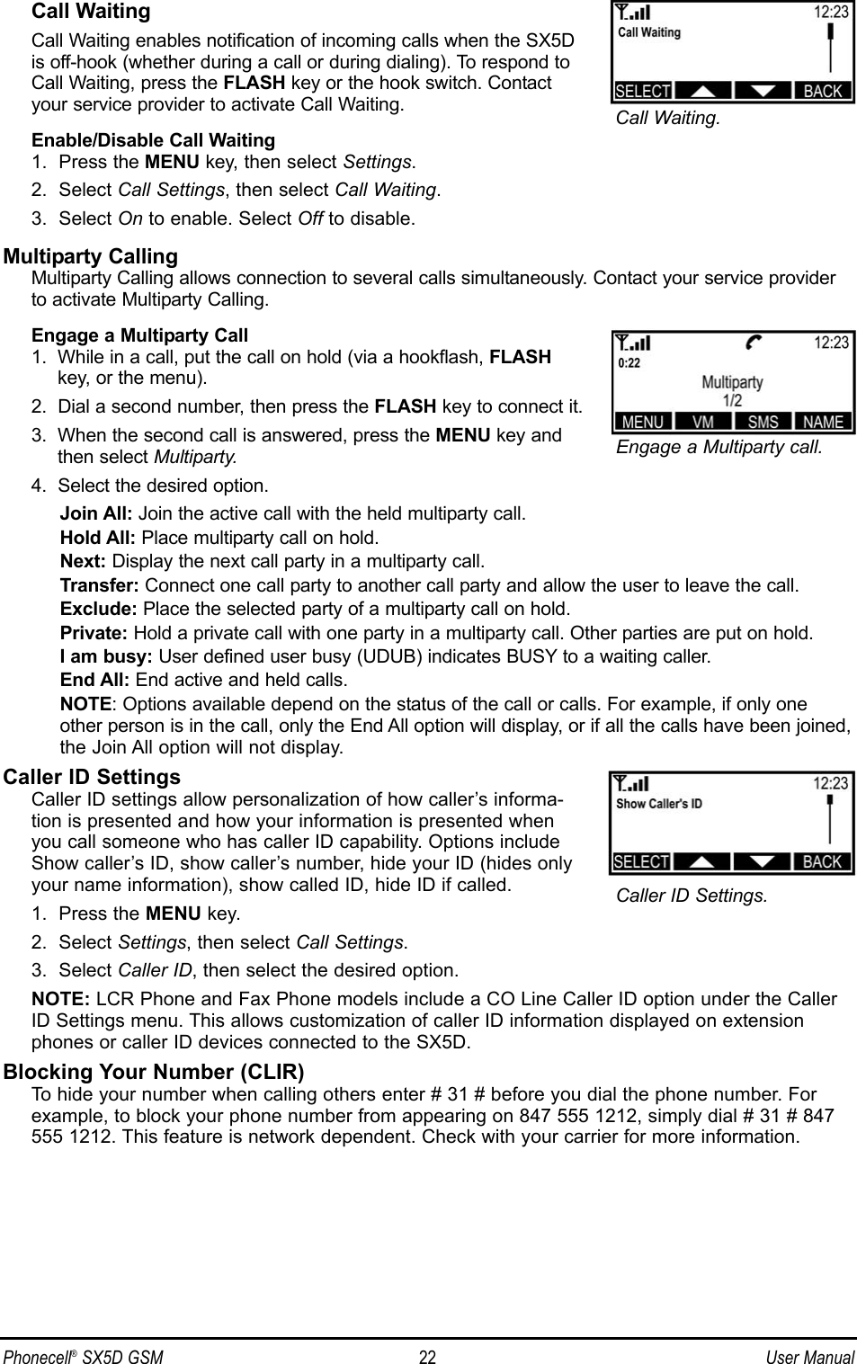 Call WaitingCall Waiting enables notification of incoming calls when the SX5Dis off-hook (whether during a call or during dialing). To respond toCall Waiting, press the FLASH key or the hook switch. Contactyour service provider to activate Call Waiting.Enable/Disable Call Waiting1.  Press the MENU key, then select Settings.2.  Select Call Settings, then select Call Waiting.3.  Select On to enable. Select Off to disable.Multiparty CallingMultiparty Calling allows connection to several calls simultaneously. Contact your service providerto activate Multiparty Calling.Engage a Multiparty Call1.  While in a call, put the call on hold (via a hookflash, FLASHkey, or the menu).2.  Dial a second number, then press the FLASH key to connect it.3.  When the second call is answered, press the MENU key andthen select Multiparty.4.  Select the desired option.Join All: Join the active call with the held multiparty call.Hold All: Place multiparty call on hold.Next: Display the next call party in a multiparty call.Transfer: Connect one call party to another call party and allow the user to leave the call.Exclude: Place the selected party of a multiparty call on hold.Private: Hold a private call with one party in a multiparty call. Other parties are put on hold.I am busy: User defined user busy (UDUB) indicates BUSY to a waiting caller.End All: End active and held calls.NOTE: Options available depend on the status of the call or calls. For example, if only oneother person is in the call, only the End All option will display, or if all the calls have been joined,the Join All option will not display.Caller ID SettingsCaller ID settings allow personalization of how caller’s informa-tion is presented and how your information is presented whenyou call someone who has caller ID capability. Options includeShow caller’s ID, show caller’s number, hide your ID (hides onlyyour name information), show called ID, hide ID if called.1.  Press the MENU key.2.  Select Settings, then select Call Settings.3.  Select Caller ID, then select the desired option.NOTE: LCR Phone and Fax Phone models include a CO Line Caller ID option under the CallerID Settings menu. This allows customization of caller ID information displayed on extensionphones or caller ID devices connected to the SX5D.Blocking Your Number (CLIR)To hide your number when calling others enter # 31 # before you dial the phone number. Forexample, to block your phone number from appearing on 847 555 1212, simply dial # 31 # 847555 1212. This feature is network dependent. Check with your carrier for more information.Phonecell®SX5D GSM 22 User ManualEngage a Multiparty call.Caller ID Settings.Call Waiting.