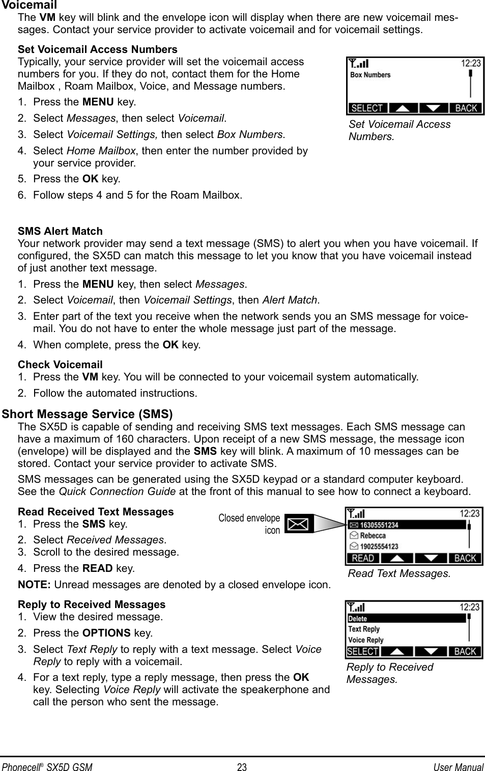 VoicemailThe VM key will blink and the envelope icon will display when there are new voicemail mes-sages. Contact your service provider to activate voicemail and for voicemail settings.Set Voicemail Access NumbersTypically, your service provider will set the voicemail access numbers for you. If they do not, contact them for the Home Mailbox , Roam Mailbox, Voice, and Message numbers.1.  Press the MENU key.2.  Select Messages, then select Voicemail.3.  Select Voicemail Settings, then select Box Numbers.4.  Select Home Mailbox, then enter the number provided by your service provider.5.  Press the OK key.6.  Follow steps 4 and 5 for the Roam Mailbox.SMS Alert MatchYour network provider may send a text message (SMS) to alert you when you have voicemail. Ifconfigured, the SX5D can match this message to let you know that you have voicemail insteadof just another text message.1.  Press the MENU key, then select Messages.2.  Select Voicemail, then Voicemail Settings, then Alert Match.3.  Enter part of the text you receive when the network sends you an SMS message for voice-mail. You do not have to enter the whole message just part of the message.4.  When complete, press the OK key.Check Voicemail1.  Press the VM key. You will be connected to your voicemail system automatically.2.  Follow the automated instructions.Short Message Service (SMS)The SX5D is capable of sending and receiving SMS text messages. Each SMS message canhave a maximum of 160 characters. Upon receipt of a new SMS message, the message icon(envelope) will be displayed and the SMS key will blink. A maximum of 10 messages can bestored. Contact your service provider to activate SMS.SMS messages can be generated using the SX5D keypad or a standard computer keyboard.See the Quick Connection Guide at the front of this manual to see how to connect a keyboard.Read Received Text Messages1.  Press the SMS key.2.  Select Received Messages.3.  Scroll to the desired message.4.  Press the READ key.NOTE: Unread messages are denoted by a closed envelope icon.Reply to Received Messages1.  View the desired message.2.  Press the OPTIONS key.3.  Select Text Reply to reply with a text message. Select VoiceReply to reply with a voicemail.4.  For a text reply, type a reply message, then press the OKkey. Selecting Voice Reply will activate the speakerphone andcall the person who sent the message.Phonecell®SX5D GSM 23 User ManualReply to ReceivedMessages.Read Text Messages.Closed envelopeiconSet Voicemail AccessNumbers.