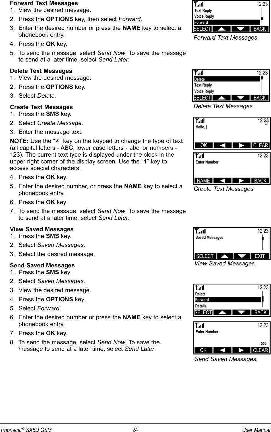 Forward Text Messages1.  View the desired message.2.  Press the OPTIONS key, then select Forward.3.  Enter the desired number or press the NAME key to select aphonebook entry.4.  Press the OK key.5.  To send the message, select Send Now. To save the messageto send at a later time, select Send Later.Delete Text Messages1.  View the desired message.2.  Press the OPTIONS key.3.  Select Delete.Create Text Messages1.  Press the SMS key.2.  Select Create Message.3.  Enter the message text.NOTE: Use the “*” key on the keypad to change the type of text(all capital letters - ABC, lower case letters - abc, or numbers -123). The current text type is displayed under the clock in theupper right corner of the display screen. Use the “1” key toaccess special characters.4.  Press the OK key.5.  Enter the desired number, or press the NAME key to select aphonebook entry.6.  Press the OK key.7.  To send the message, select Send Now. To save the message to send at a later time, select Send Later.View Saved Messages1.  Press the SMS key.2.  Select Saved Messages.3.  Select the desired message.Send Saved Messages1.  Press the SMS key.2.  Select Saved Messages.3.  View the desired message.4.  Press the OPTIONS key.5.  Select Forward.6.  Enter the desired number or press the NAME key to select aphonebook entry.7.  Press the OK key.8.  To send the message, select Send Now. To save the message to send at a later time, select Send Later.Phonecell®SX5D GSM 24 User ManualCreate Text Messages.Delete Text Messages.View Saved Messages.Send Saved Messages.Forward Text Messages.