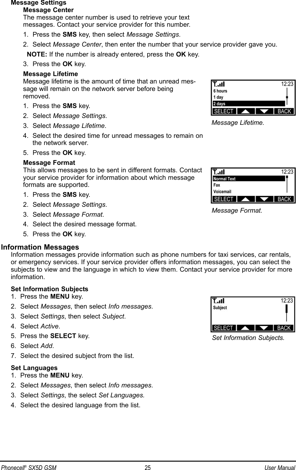 Phonecell®SX5D GSM 25 User ManualMessage SettingsMessage CenterThe message center number is used to retrieve your text messages. Contact your service provider for this number.1.  Press the SMS key, then select Message Settings.2.  Select Message Center, then enter the number that your service provider gave you. NOTE: If the number is already entered, press the OK key.3.  Press the OK key.Message LifetimeMessage lifetime is the amount of time that an unread mes-sage will remain on the network server before beingremoved.1.  Press the SMS key.2.  Select Message Settings.3.  Select Message Lifetime.4.  Select the desired time for unread messages to remain on the network server.5.  Press the OK key.Message FormatThis allows messages to be sent in different formats. Contactyour service provider for information about which messageformats are supported.1.  Press the SMS key.2.  Select Message Settings.3.  Select Message Format.4.  Select the desired message format.5.  Press the OK key.Information MessagesInformation messages provide information such as phone numbers for taxi services, car rentals,or emergency services. If your service provider offers information messages, you can select thesubjects to view and the language in which to view them. Contact your service provider for moreinformation.Set Information Subjects1.  Press the MENU key.2.  Select Messages, then select Info messages.3.  Select Settings, then select Subject.4.  Select Active.5.  Press the SELECT key.6.  Select Add.7.  Select the desired subject from the list.Set Languages1.  Press the MENU key.2.  Select Messages, then select Info messages.3.  Select Settings, the select Set Languages.4.  Select the desired language from the list.Message Format.Set Information Subjects.Message Lifetime.