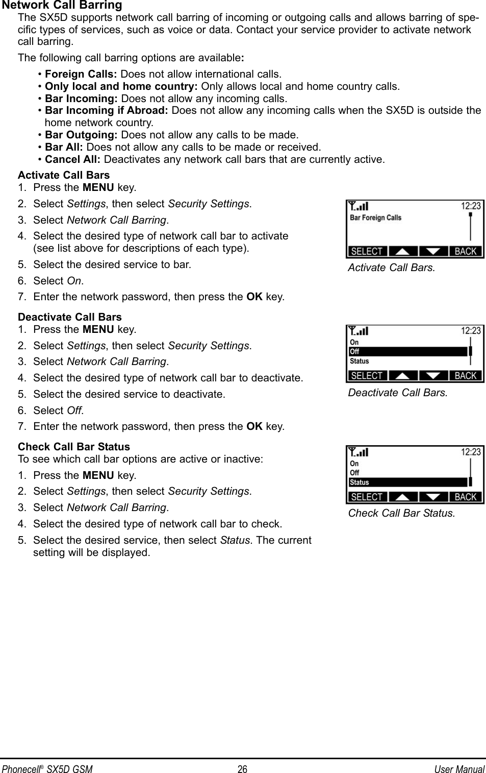 Network Call BarringThe SX5D supports network call barring of incoming or outgoing calls and allows barring of spe-cific types of services, such as voice or data. Contact your service provider to activate networkcall barring.The following call barring options are available:• Foreign Calls: Does not allow international calls.• Only local and home country: Only allows local and home country calls.• Bar Incoming: Does not allow any incoming calls.• Bar Incoming if Abroad: Does not allow any incoming calls when the SX5D is outside thehome network country.• Bar Outgoing: Does not allow any calls to be made.• Bar All: Does not allow any calls to be made or received.• Cancel All: Deactivates any network call bars that are currently active.Activate Call Bars1.  Press the MENU key.2.  Select Settings, then select Security Settings.3.  Select Network Call Barring.4.  Select the desired type of network call bar to activate (see list above for descriptions of each type).5.  Select the desired service to bar.6.  Select On.7.  Enter the network password, then press the OK key.Deactivate Call Bars1.  Press the MENU key.2.  Select Settings, then select Security Settings.3.  Select Network Call Barring.4.  Select the desired type of network call bar to deactivate.5.  Select the desired service to deactivate.6.  Select Off.7.  Enter the network password, then press the OK key.Check Call Bar StatusTo see which call bar options are active or inactive:1.  Press the MENU key.2.  Select Settings, then select Security Settings.3.  Select Network Call Barring.4.  Select the desired type of network call bar to check.5.  Select the desired service, then select Status. The current setting will be displayed.Phonecell®SX5D GSM 26 User ManualActivate Call Bars.Deactivate Call Bars.Check Call Bar Status.