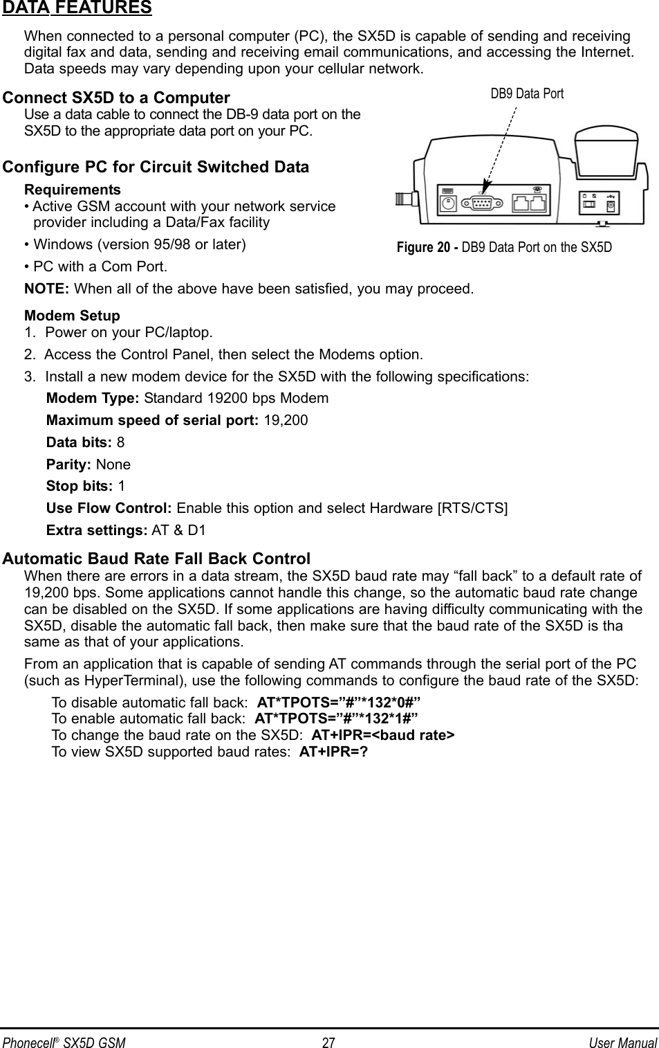 DATA FEATURESWhen connected to a personal computer (PC), the SX5D is capable of sending and receivingdigital fax and data, sending and receiving email communications, and accessing the Internet.Data speeds may vary depending upon your cellular network.Connect SX5D to a ComputerUse a data cable to connect the DB-9 data port on theSX5D to the appropriate data port on your PC.Configure PC for Circuit Switched DataRequirements• Active GSM account with your network serviceprovider including a Data/Fax facility• Windows (version 95/98 or later)• PC with a Com Port.NOTE: When all of the above have been satisfied, you may proceed.Modem Setup1.  Power on your PC/laptop.2.  Access the Control Panel, then select the Modems option.3.  Install a new modem device for the SX5D with the following specifications:Modem Type: Standard 19200 bps ModemMaximum speed of serial port: 19,200Data bits: 8Parity: NoneStop bits: 1Use Flow Control: Enable this option and select Hardware [RTS/CTS]Extra settings: AT &amp; D1Automatic Baud Rate Fall Back ControlWhen there are errors in a data stream, the SX5D baud rate may “fall back” to a default rate of19,200 bps. Some applications cannot handle this change, so the automatic baud rate changecan be disabled on the SX5D. If some applications are having difficulty communicating with theSX5D, disable the automatic fall back, then make sure that the baud rate of the SX5D is thasame as that of your applications. From an application that is capable of sending AT commands through the serial port of the PC(such as HyperTerminal), use the following commands to configure the baud rate of the SX5D:To disable automatic fall back:  AT*TPOTS=”#”*132*0#”To enable automatic fall back:  AT*TPOTS=”#”*132*1#”To change the baud rate on the SX5D: AT+IPR=&lt;baud rate&gt;To view SX5D supported baud rates: AT+IPR=?Phonecell®SX5D GSM 27 User ManualFigure 20 - DB9 Data Port on the SX5DDB9 Data Port