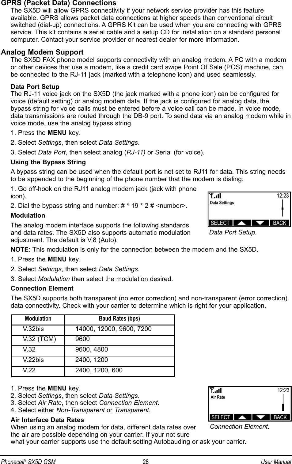GPRS (Packet Data) ConnectionsThe SX5D will allow GPRS connectivity if your network service provider has this feature available. GPRS allows packet data connections at higher speeds than conventional circuitswitched (dial-up) connections. A GPRS Kit can be used when you are connecting with GPRSservice. This kit contains a serial cable and a setup CD for installation on a standard personalcomputer. Contact your service provider or nearest dealer for more information.Analog Modem SupportThe SX5D FAX phone model supports connectivity with an analog modem. A PC with a modemor other devices that use a modem, like a credit card swipe Point Of Sale (POS) machine, canbe connected to the RJ-11 jack (marked with a telephone icon) and used seamlessly.Data Port SetupThe RJ-11 voice jack on the SX5D (the jack marked with a phone icon) can be configured forvoice (default setting) or analog modem data. If the jack is configured for analog data, thebypass string for voice calls must be entered before a voice call can be made. In voice mode,data transmissions are routed through the DB-9 port. To send data via an analog modem while invoice mode, use the analog bypass string.  1. Press the MENU key.2. Select Settings, then select Data Settings.3. Select Data Port, then select analog (RJ-11) or Serial (for voice).Using the Bypass StringA bypass string can be used when the default port is not set to RJ11 for data. This string needsto be appended to the beginning of the phone number that the modem is dialing.1. Go off-hook on the RJ11 analog modem jack (jack with phoneicon).2. Dial the bypass string and number: # * 19 * 2 # &lt;number&gt;.ModulationThe analog modem interface supports the following standardsand data rates. The SX5D also supports automatic modulationadjustment. The default is V.8 (Auto).NOTE: This modulation is only for the connection between the modem and the SX5D.1. Press the MENU key.2. Select Settings, then select Data Settings.3. Select Modulation then select the modulation desired.Connection ElementThe SX5D supports both transparent (no error correction) and non-transparent (error correction)data connectivity. Check with your carrier to determine which is right for your application.1. Press the MENU key.2. Select Settings, then select Data Settings.3. Select Air Rate, then select Connection Element.4. Select either Non-Transparent or Transparent.Air Interface Data RatesWhen using an analog modem for data, different data rates overthe air are possible depending on your carrier. If your not surewhat your carrier supports use the default setting Autobauding or ask your carrier.Phonecell®SX5D GSM 28 User ManualData Port Setup.Connection Element.Modulation Baud Rates (bps)V.32bis 14000, 12000, 9600, 7200V.32 (TCM) 9600V.32 9600, 4800V.22bis 2400, 1200V.22 2400, 1200, 600