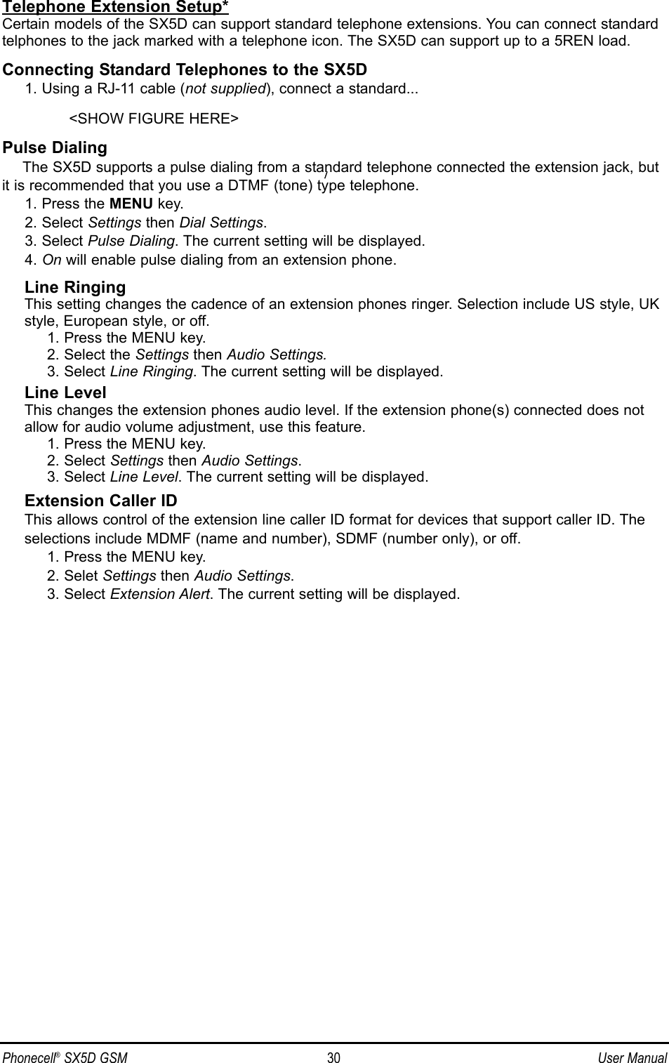 Telephone Extension Setup*Certain models of the SX5D can support standard telephone extensions. You can connect standardtelphones to the jack marked with a telephone icon. The SX5D can support up to a 5REN load.Connecting Standard Telephones to the SX5D1. Using a RJ-11 cable (not supplied), connect a standard...&lt;SHOW FIGURE HERE&gt;Pulse DialingThe SX5D supports a pulse dialing from a standard telephone connected the extension jack, butit is recommended that you use a DTMF (tone) type telephone.1. Press the MENU key.2. Select Settings then Dial Settings.3. Select Pulse Dialing. The current setting will be displayed. 4. On will enable pulse dialing from an extension phone.Line RingingThis setting changes the cadence of an extension phones ringer. Selection include US style, UKstyle, European style, or off.1. Press the MENU key.2. Select the Settings then Audio Settings.3. Select Line Ringing. The current setting will be displayed.Line LevelThis changes the extension phones audio level. If the extension phone(s) connected does notallow for audio volume adjustment, use this feature.1. Press the MENU key. 2. Select Settings then Audio Settings.3. Select Line Level. The current setting will be displayed.Extension Caller IDThis allows control of the extension line caller ID format for devices that support caller ID. Theselections include MDMF (name and number), SDMF (number only), or off.1. Press the MENU key.2. Selet Settings then Audio Settings.3. Select Extension Alert. The current setting will be displayed.Phonecell®SX5D GSM 30 User Manual