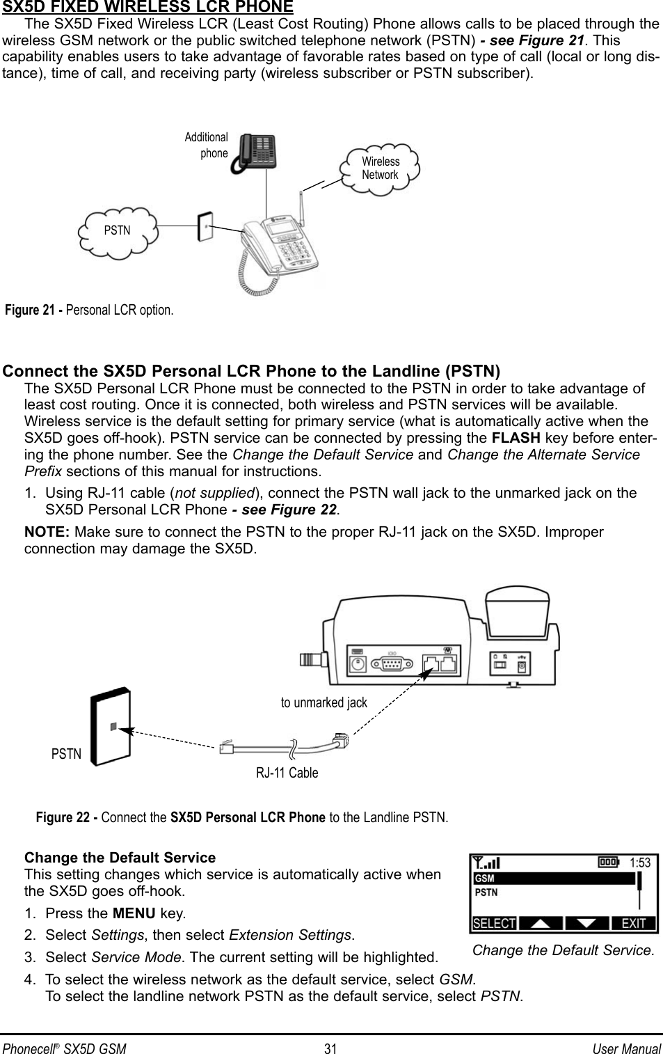 SX5D FIXED WIRELESS LCR PHONEThe SX5D Fixed Wireless LCR (Least Cost Routing) Phone allows calls to be placed through thewireless GSM network or the public switched telephone network (PSTN) - see Figure 21. Thiscapability enables users to take advantage of favorable rates based on type of call (local or long dis-tance), time of call, and receiving party (wireless subscriber or PSTN subscriber).Connect the SX5D Personal LCR Phone to the Landline (PSTN)The SX5D Personal LCR Phone must be connected to the PSTN in order to take advantage ofleast cost routing. Once it is connected, both wireless and PSTN services will be available.Wireless service is the default setting for primary service (what is automatically active when theSX5D goes off-hook). PSTN service can be connected by pressing the FLASH key before enter-ing the phone number. See the Change the Default Service and Change the Alternate ServicePrefix sections of this manual for instructions.1.  Using RJ-11 cable (not supplied), connect the PSTN wall jack to the unmarked jack on theSX5D Personal LCR Phone - see Figure 22.NOTE: Make sure to connect the PSTN to the proper RJ-11 jack on the SX5D. Improper connection may damage the SX5D.Change the Default ServiceThis setting changes which service is automatically active when the SX5D goes off-hook.1.  Press the MENU key.2.  Select Settings, then select Extension Settings.3.  Select Service Mode. The current setting will be highlighted.4.  To select the wireless network as the default service, select GSM. To select the landline network PSTN as the default service, select PSTN.Phonecell®SX5D GSM 31 User ManualFigure 22 - Connect the SX5D Personal LCR Phone to the Landline PSTN.PSTNto unmarked jackRJ-11 CableChange the Default Service.WirelessNetworkPSTNAdditionalphoneFigure 21 - Personal LCR option.