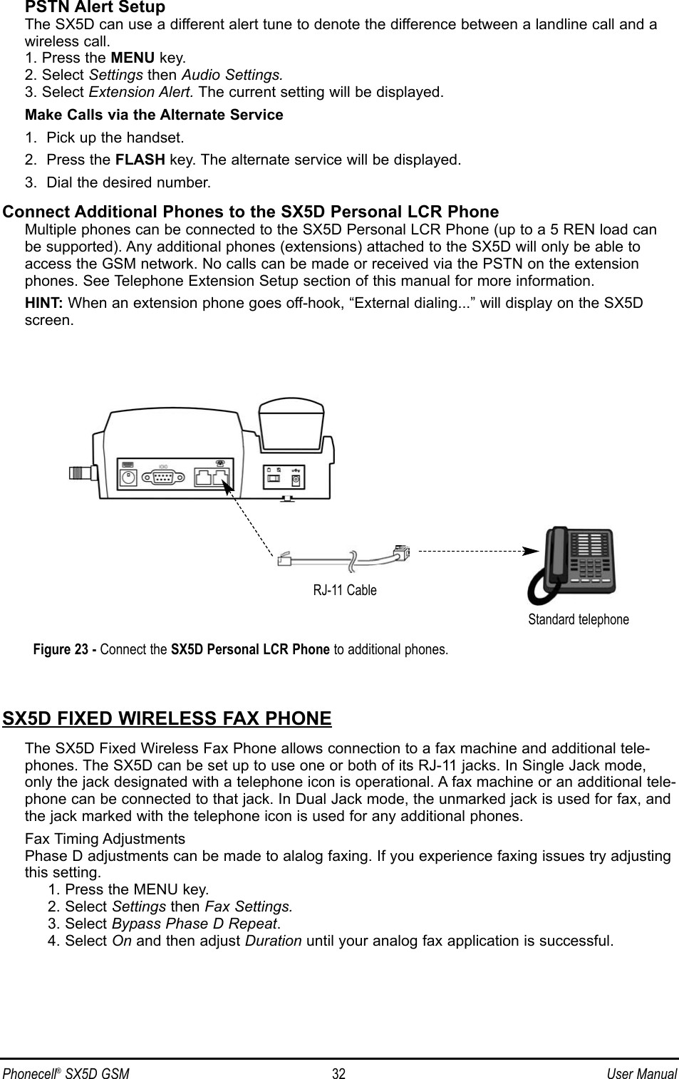 PSTN Alert SetupThe SX5D can use a different alert tune to denote the difference between a landline call and awireless call.1. Press the MENU key.2. Select Settings then Audio Settings.3. Select Extension Alert. The current setting will be displayed. Make Calls via the Alternate Service1.  Pick up the handset.2.  Press the FLASH key. The alternate service will be displayed. 3.  Dial the desired number.Connect Additional Phones to the SX5D Personal LCR PhoneMultiple phones can be connected to the SX5D Personal LCR Phone (up to a 5 REN load canbe supported). Any additional phones (extensions) attached to the SX5D will only be able toaccess the GSM network. No calls can be made or received via the PSTN on the extensionphones. See Telephone Extension Setup section of this manual for more information.HINT: When an extension phone goes off-hook, “External dialing...” will display on the SX5Dscreen.SX5D FIXED WIRELESS FAX PHONEThe SX5D Fixed Wireless Fax Phone allows connection to a fax machine and additional tele-phones. The SX5D can be set up to use one or both of its RJ-11 jacks. In Single Jack mode,only the jack designated with a telephone icon is operational. A fax machine or an additional tele-phone can be connected to that jack. In Dual Jack mode, the unmarked jack is used for fax, andthe jack marked with the telephone icon is used for any additional phones.Fax Timing AdjustmentsPhase D adjustments can be made to alalog faxing. If you experience faxing issues try adjustingthis setting.1. Press the MENU key.2. Select Settings then Fax Settings.3. Select Bypass Phase D Repeat.4. Select On and then adjust Duration until your analog fax application is successful.Phonecell®SX5D GSM 32 User ManualFigure 23 - Connect the SX5D Personal LCR Phone to additional phones.Standard telephoneRJ-11 Cable