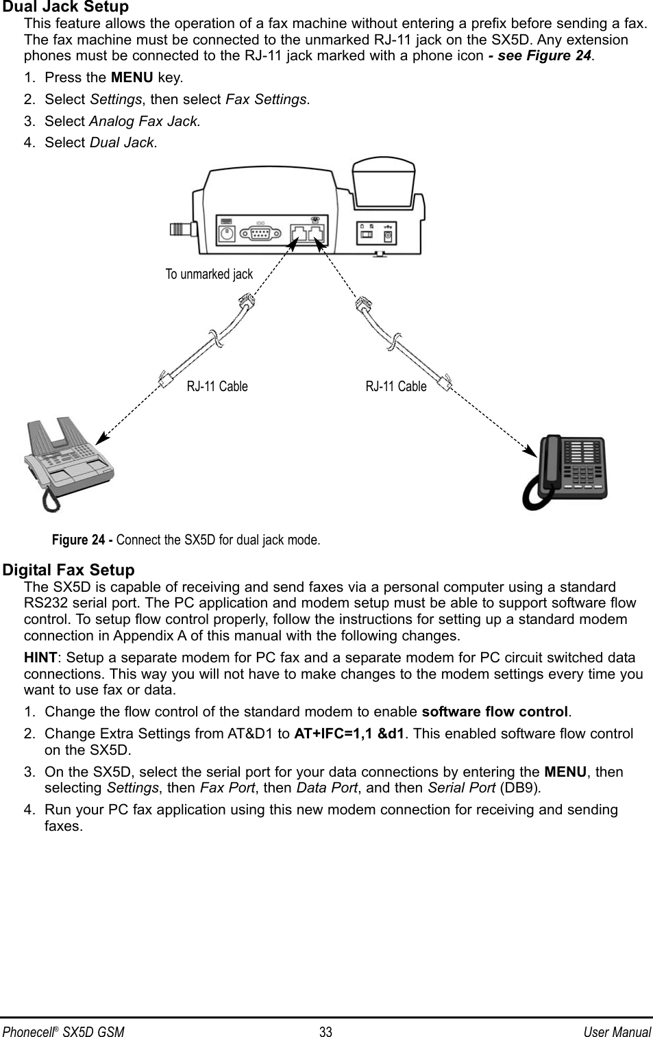 Dual Jack SetupThis feature allows the operation of a fax machine without entering a prefix before sending a fax.The fax machine must be connected to the unmarked RJ-11 jack on the SX5D. Any extensionphones must be connected to the RJ-11 jack marked with a phone icon - see Figure 24.1.  Press the MENU key.2.  Select Settings, then select Fax Settings.3.  Select Analog Fax Jack.4.  Select Dual Jack.Digital Fax SetupThe SX5D is capable of receiving and send faxes via a personal computer using a standardRS232 serial port. The PC application and modem setup must be able to support software flowcontrol. To setup flow control properly, follow the instructions for setting up a standard modemconnection in Appendix A of this manual with the following changes.HINT: Setup a separate modem for PC fax and a separate modem for PC circuit switched dataconnections. This way you will not have to make changes to the modem settings every time youwant to use fax or data.1.  Change the flow control of the standard modem to enable software flow control.2.  Change Extra Settings from AT&amp;D1 to AT+IFC=1,1 &amp;d1. This enabled software flow controlon the SX5D.3.  On the SX5D, select the serial port for your data connections by entering the MENU, thenselecting Settings, then Fax Port, then Data Port, and then Serial Port (DB9).4.  Run your PC fax application using this new modem connection for receiving and sendingfaxes.Phonecell®SX5D GSM 33 User ManualFigure 24 - Connect the SX5D for dual jack mode.To unmarked jackRJ-11 CableRJ-11 Cable