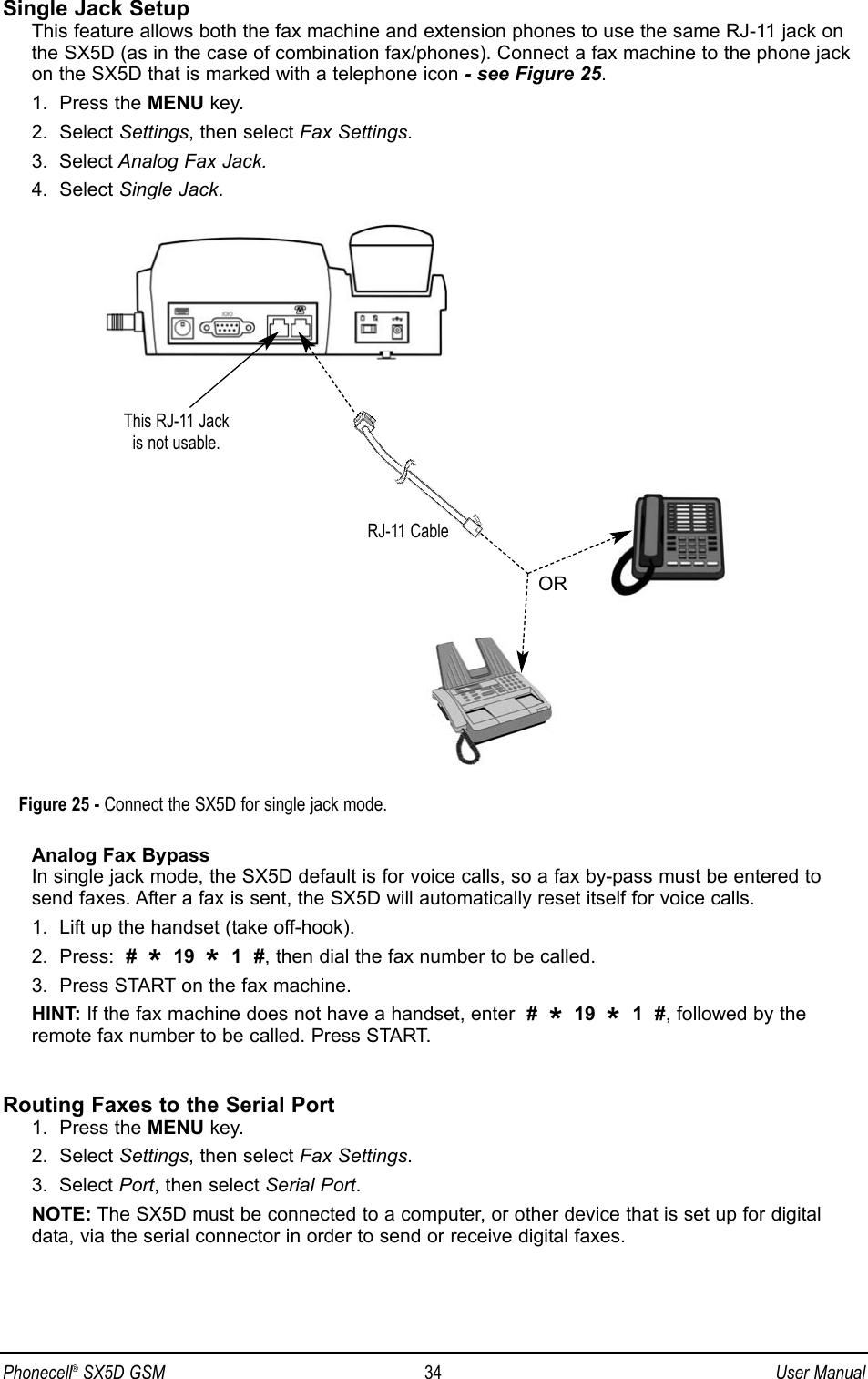 Single Jack SetupThis feature allows both the fax machine and extension phones to use the same RJ-11 jack onthe SX5D (as in the case of combination fax/phones). Connect a fax machine to the phone jackon the SX5D that is marked with a telephone icon - see Figure 25.1.  Press the MENU key.2.  Select Settings, then select Fax Settings.3.  Select Analog Fax Jack.4.  Select Single Jack.Analog Fax BypassIn single jack mode, the SX5D default is for voice calls, so a fax by-pass must be entered tosend faxes. After a fax is sent, the SX5D will automatically reset itself for voice calls.1.  Lift up the handset (take off-hook).2.  Press:  #  *19  *1  #, then dial the fax number to be called.3.  Press START on the fax machine.HINT: If the fax machine does not have a handset, enter  #  *19  *1  #, followed by theremote fax number to be called. Press START.Routing Faxes to the Serial Port1.  Press the MENU key.2.  Select Settings, then select Fax Settings.3.  Select Port, then select Serial Port.NOTE: The SX5D must be connected to a computer, or other device that is set up for digitaldata, via the serial connector in order to send or receive digital faxes.Phonecell®SX5D GSM 34 User ManualFigure 25 - Connect the SX5D for single jack mode.This RJ-11 Jack is not usable.RJ-11 CableOR