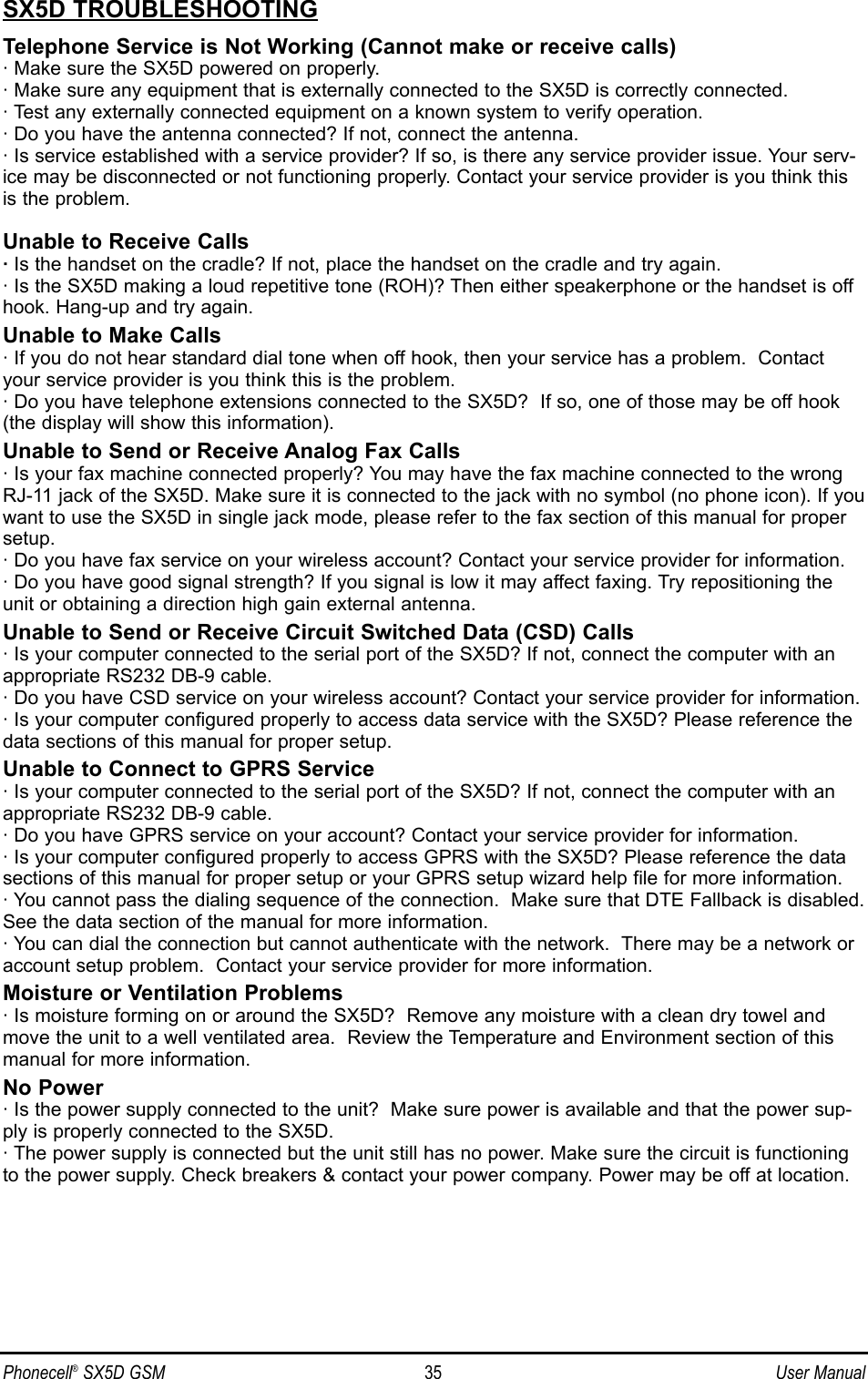 SX5D TROUBLESHOOTINGTelephone Service is Not Working (Cannot make or receive calls)· Make sure the SX5D powered on properly.· Make sure any equipment that is externally connected to the SX5D is correctly connected.· Test any externally connected equipment on a known system to verify operation.· Do you have the antenna connected? If not, connect the antenna.· Is service established with a service provider? If so, is there any service provider issue. Your serv-ice may be disconnected or not functioning properly. Contact your service provider is you think thisis the problem.Unable to Receive Calls·Is the handset on the cradle? If not, place the handset on the cradle and try again.· Is the SX5D making a loud repetitive tone (ROH)? Then either speakerphone or the handset is offhook. Hang-up and try again. Unable to Make Calls· If you do not hear standard dial tone when off hook, then your service has a problem.  Contactyour service provider is you think this is the problem.· Do you have telephone extensions connected to the SX5D?  If so, one of those may be off hook(the display will show this information).Unable to Send or Receive Analog Fax Calls· Is your fax machine connected properly? You may have the fax machine connected to the wrongRJ-11 jack of the SX5D. Make sure it is connected to the jack with no symbol (no phone icon). If youwant to use the SX5D in single jack mode, please refer to the fax section of this manual for propersetup.· Do you have fax service on your wireless account? Contact your service provider for information.· Do you have good signal strength? If you signal is low it may affect faxing. Try repositioning theunit or obtaining a direction high gain external antenna.Unable to Send or Receive Circuit Switched Data (CSD) Calls· Is your computer connected to the serial port of the SX5D? If not, connect the computer with anappropriate RS232 DB-9 cable.· Do you have CSD service on your wireless account? Contact your service provider for information.· Is your computer configured properly to access data service with the SX5D? Please reference thedata sections of this manual for proper setup.Unable to Connect to GPRS Service· Is your computer connected to the serial port of the SX5D? If not, connect the computer with anappropriate RS232 DB-9 cable.· Do you have GPRS service on your account? Contact your service provider for information.· Is your computer configured properly to access GPRS with the SX5D? Please reference the datasections of this manual for proper setup or your GPRS setup wizard help file for more information.· You cannot pass the dialing sequence of the connection.  Make sure that DTE Fallback is disabled.See the data section of the manual for more information.· You can dial the connection but cannot authenticate with the network.  There may be a network oraccount setup problem.  Contact your service provider for more information.Moisture or Ventilation Problems· Is moisture forming on or around the SX5D?  Remove any moisture with a clean dry towel andmove the unit to a well ventilated area.  Review the Temperature and Environment section of thismanual for more information.No Power· Is the power supply connected to the unit?  Make sure power is available and that the power sup-ply is properly connected to the SX5D.· The power supply is connected but the unit still has no power. Make sure the circuit is functioningto the power supply. Check breakers &amp; contact your power company. Power may be off at location.Phonecell®SX5D GSM 35 User Manual