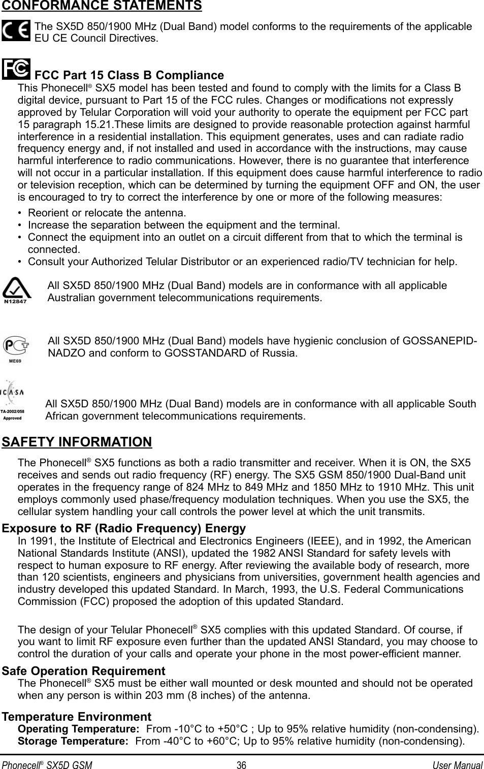 CONFORMANCE STATEMENTSThe SX5D 850/1900 MHz (Dual Band) model conforms to the requirements of the applicableEU CE Council Directives.FCC Part 15 Class B ComplianceThis Phonecell®SX5 model has been tested and found to comply with the limits for a Class B digital device, pursuant to Part 15 of the FCC rules. Changes or modifications not expresslyapproved by Telular Corporation will void your authority to operate the equipment per FCC part15 paragraph 15.21.These limits are designed to provide reasonable protection against harmfulinterference in a residential installation. This equipment generates, uses and can radiate radiofrequency energy and, if not installed and used in accordance with the instructions, may causeharmful interference to radio communications. However, there is no guarantee that interferencewill not occur in a particular installation. If this equipment does cause harmful interference to radioor television reception, which can be determined by turning the equipment OFF and ON, the useris encouraged to try to correct the interference by one or more of the following measures:•  Reorient or relocate the antenna.•  Increase the separation between the equipment and the terminal.•  Connect the equipment into an outlet on a circuit different from that to which the terminal isconnected.•  Consult your Authorized Telular Distributor or an experienced radio/TV technician for help.All SX5D 850/1900 MHz (Dual Band) models are in conformance with all applicableAustralian government telecommunications requirements.All SX5D 850/1900 MHz (Dual Band) models have hygienic conclusion of GOSSANEPID-NADZO and conform to GOSSTANDARD of Russia.All SX5D 850/1900 MHz (Dual Band) models are in conformance with all applicable SouthAfrican government telecommunications requirements.SAFETY INFORMATIONThe Phonecell®SX5 functions as both a radio transmitter and receiver. When it is ON, the SX5receives and sends out radio frequency (RF) energy. The SX5 GSM 850/1900 Dual-Band unitoperates in the frequency range of 824 MHz to 849 MHz and 1850 MHz to 1910 MHz. This unitemploys commonly used phase/frequency modulation techniques. When you use the SX5, thecellular system handling your call controls the power level at which the unit transmits.Exposure to RF (Radio Frequency) EnergyIn 1991, the Institute of Electrical and Electronics Engineers (IEEE), and in 1992, the AmericanNational Standards Institute (ANSI), updated the 1982 ANSI Standard for safety levels withrespect to human exposure to RF energy. After reviewing the available body of research, morethan 120 scientists, engineers and physicians from universities, government health agencies andindustry developed this updated Standard. In March, 1993, the U.S. Federal CommunicationsCommission (FCC) proposed the adoption of this updated Standard.The design of your Telular Phonecell®SX5 complies with this updated Standard. Of course, ifyou want to limit RF exposure even further than the updated ANSI Standard, you may choose tocontrol the duration of your calls and operate your phone in the most power-efficient manner.Safe Operation RequirementThe Phonecell®SX5 must be either wall mounted or desk mounted and should not be operatedwhen any person is within 203 mm (8 inches) of the antenna.Temperature EnvironmentOperating Temperature: From -10°C to +50°C ; Up to 95% relative humidity (non-condensing).Storage Temperature: From -40°C to +60°C; Up to 95% relative humidity (non-condensing).Phonecell®SX5D GSM 36 User ManualTA-2002/058ApprovedN12847