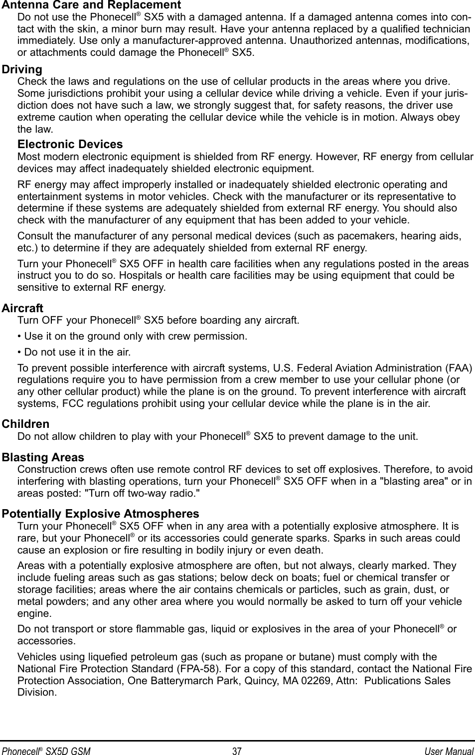 Antenna Care and ReplacementDo not use the Phonecell®SX5 with a damaged antenna. If a damaged antenna comes into con-tact with the skin, a minor burn may result. Have your antenna replaced by a qualified technicianimmediately. Use only a manufacturer-approved antenna. Unauthorized antennas, modifications,or attachments could damage the Phonecell®SX5.DrivingCheck the laws and regulations on the use of cellular products in the areas where you drive.Some jurisdictions prohibit your using a cellular device while driving a vehicle. Even if your juris-diction does not have such a law, we strongly suggest that, for safety reasons, the driver useextreme caution when operating the cellular device while the vehicle is in motion. Always obeythe law.Electronic DevicesMost modern electronic equipment is shielded from RF energy. However, RF energy from cellulardevices may affect inadequately shielded electronic equipment.RF energy may affect improperly installed or inadequately shielded electronic operating andentertainment systems in motor vehicles. Check with the manufacturer or its representative todetermine if these systems are adequately shielded from external RF energy. You should alsocheck with the manufacturer of any equipment that has been added to your vehicle.Consult the manufacturer of any personal medical devices (such as pacemakers, hearing aids,etc.) to determine if they are adequately shielded from external RF energy.Turn your Phonecell®SX5 OFF in health care facilities when any regulations posted in the areasinstruct you to do so. Hospitals or health care facilities may be using equipment that could besensitive to external RF energy.AircraftTurn OFF your Phonecell®SX5 before boarding any aircraft.• Use it on the ground only with crew permission.• Do not use it in the air.To prevent possible interference with aircraft systems, U.S. Federal Aviation Administration (FAA)regulations require you to have permission from a crew member to use your cellular phone (orany other cellular product) while the plane is on the ground. To prevent interference with aircraftsystems, FCC regulations prohibit using your cellular device while the plane is in the air.ChildrenDo not allow children to play with your Phonecell®SX5 to prevent damage to the unit.Blasting AreasConstruction crews often use remote control RF devices to set off explosives. Therefore, to avoidinterfering with blasting operations, turn your Phonecell®SX5 OFF when in a &quot;blasting area&quot; or inareas posted: &quot;Turn off two-way radio.&quot;Potentially Explosive AtmospheresTurn your Phonecell®SX5 OFF when in any area with a potentially explosive atmosphere. It israre, but your Phonecell®or its accessories could generate sparks. Sparks in such areas couldcause an explosion or fire resulting in bodily injury or even death.Areas with a potentially explosive atmosphere are often, but not always, clearly marked. Theyinclude fueling areas such as gas stations; below deck on boats; fuel or chemical transfer orstorage facilities; areas where the air contains chemicals or particles, such as grain, dust, ormetal powders; and any other area where you would normally be asked to turn off your vehicleengine.Do not transport or store flammable gas, liquid or explosives in the area of your Phonecell®oraccessories.Vehicles using liquefied petroleum gas (such as propane or butane) must comply with theNational Fire Protection Standard (FPA-58). For a copy of this standard, contact the National FireProtection Association, One Batterymarch Park, Quincy, MA 02269, Attn:  Publications SalesDivision.Phonecell®SX5D GSM 37 User Manual