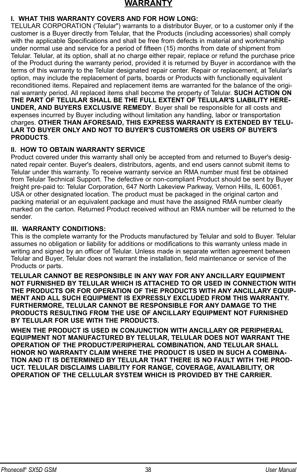 WARRANTYI.  WHAT THIS WARRANTY COVERS AND FOR HOW LONG:TELULAR CORPORATION (&apos;Telular&quot;) warrants to a distributor Buyer, or to a customer only if thecustomer is a Buyer directly from Telular, that the Products (including accessories) shall complywith the applicable Specifications and shall be free from defects in material and workmanshipunder normal use and service for a period of fifteen (15) months from date of shipment fromTelular. Telular, at its option, shall at no charge either repair, replace or refund the purchase priceof the Product during the warranty period, provided it is returned by Buyer in accordance with theterms of this warranty to the Telular designated repair center. Repair or replacement, at Telular&apos;soption, may include the replacement of parts, boards or Products with functionally equivalentreconditioned items. Repaired and replacement items are warranted for the balance of the origi-nal warranty period. All replaced items shall become the property of Telular. SUCH ACTION ONTHE PART OF TELULAR SHALL BE THE FULL EXTENT OF TELULAR&apos;S LIABILITY HERE-UNDER, AND BUYERS EXCLUSIVE REMEDY. Buyer shall be responsible for all costs andexpenses incurred by Buyer including without limitation any handling, labor or transportationcharges. OTHER THAN AFORESAID, THIS EXPRESS WARRANTY IS EXTENDED BY TELU-LAR TO BUYER ONLY AND NOT TO BUYER&apos;S CUSTOMERS OR USERS OF BUYER&apos;SPRODUCTS.II.  HOW TO OBTAIN WARRANTY SERVICEProduct covered under this warranty shall only be accepted from and returned to Buyer&apos;s desig-nated repair center. Buyer&apos;s dealers, distributors, agents, and end users cannot submit items toTelular under this warranty. To receive warranty service an RMA number must first be obtainedfrom Telular Technical Support. The defective or non-compliant Product should be sent by Buyerfreight pre-paid to: Telular Corporation, 647 North Lakeview Parkway, Vernon Hills, IL 60061,USA or other designated location. The product must be packaged in the original carton andpacking material or an equivalent package and must have the assigned RMA number clearlymarked on the carton. Returned Product received without an RMA number will be returned to thesender.III.  WARRANTY CONDITIONS:This is the complete warranty for the Products manufactured by Telular and sold to Buyer. Telularassumes no obligation or liability for additions or modifications to this warranty unless made inwriting and signed by an officer of Telular. Unless made in separate written agreement betweenTelular and Buyer, Telular does not warrant the installation, field maintenance or service of theProducts or parts.TELULAR CANNOT BE RESPONSIBLE IN ANY WAY FOR ANY ANCILLARY EQUIPMENTNOT FURNISHED BY TELULAR WHICH IS ATTACHED TO OR USED IN CONNECTION WITHTHE PRODUCTS OR FOR OPERATION OF THE PRODUCTS WITH ANY ANCILLARY EQUIP-MENT AND ALL SUCH EQUIPMENT IS EXPRESSLY EXCLUDED FROM THIS WARRANTY.FURTHERMORE, TELULAR CANNOT BE RESPONSIBLE FOR ANY DAMAGE TO THEPRODUCTS RESULTING FROM THE USE OF ANCILLARY EQUIPMENT NOT FURNISHEDBY TELULAR FOR USE WITH THE PRODUCTS.WHEN THE PRODUCT IS USED IN CONJUNCTION WITH ANCILLARY OR PERIPHERALEQUIPMENT NOT MANUFACTURED BY TELULAR, TELULAR DOES NOT WARRANT THEOPERATION OF THE PRODUCT/PERIPHERAL COMBINATION, AND TELULAR SHALLHONOR NO WARRANTY CLAIM WHERE THE PRODUCT IS USED IN SUCH A COMBINA-TION AND IT IS DETERMINED BY TELULAR THAT THERE IS NO FAULT WITH THE PROD-UCT. TELULAR DISCLAIMS LIABILITY FOR RANGE, COVERAGE, AVAILABILITY, OROPERATION OF THE CELLULAR SYSTEM WHICH IS PROVIDED BY THE CARRIER.Phonecell®SX5D GSM 38 User Manual