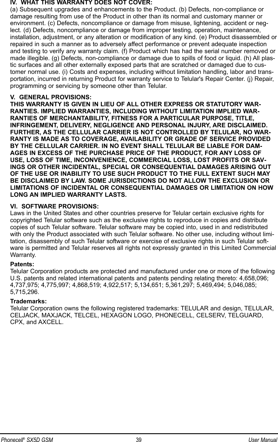 IV.  WHAT THIS WARRANTY DOES NOT COVER:(a) Subsequent upgrades and enhancements to the Product. (b) Defects, non-compliance ordamage resulting from use of the Product in other than its normal and customary manner orenvironment. (c) Defects, noncompliance or damage from misuse, lightening, accident or neg-lect. (d) Defects, noncompliance or damage from improper testing, operation, maintenance,installation, adjustment, or any alteration or modification of any kind. (e) Product disassembled orrepaired in such a manner as to adversely affect performance or prevent adequate inspectionand testing to verify any warranty claim. (f) Product which has had the serial number removed ormade illegible. (g) Defects, non-compliance or damage due to spills of food or liquid. (h) All plas-tic surfaces and all other externally exposed parts that are scratched or damaged due to cus-tomer normal use. (i) Costs and expenses, including without limitation handling, labor and trans-portation, incurred in returning Product for warranty service to Telular&apos;s Repair Center. (j) Repair,programming or servicing by someone other than Telular.V.  GENERAL PROVISIONS:THIS WARRANTY IS GIVEN IN LIEU OF ALL OTHER EXPRESS OR STATUTORY WAR-RANTIES. IMPLIED WARRANTIES, INCLUDING WITHOUT LIMITATION IMPLIED WAR-RANTIES OF MERCHANTABILITY, FITNESS FOR A PARTICULAR PURPOSE, TITLE,INFRINGEMENT, DELIVERY, NEGLIGENCE AND PERSONAL INJURY, ARE DISCLAIMED.FURTHER, AS THE CELLULAR CARRIER IS NOT CONTROLLED BY TELULAR, NO WAR-RANTY IS MADE AS TO COVERAGE, AVAILABILITY OR GRADE OF SERVICE PROVIDEDBY THE CELLULAR CARRIER. IN NO EVENT SHALL TELULAR BE LIABLE FOR DAM-AGES IN EXCESS OF THE PURCHASE PRICE OF THE PRODUCT, FOR ANY LOSS OFUSE, LOSS OF TIME, INCONVENIENCE, COMMERCIAL LOSS, LOST PROFITS OR SAV-INGS OR OTHER INCIDENTAL, SPECIAL OR CONSEQUENTIAL DAMAGES ARISING OUTOF THE USE OR INABILITY TO USE SUCH PRODUCT TO THE FULL EXTENT SUCH MAYBE DISCLAIMED BY LAW. SOME JURISDICTIONS DO NOT ALLOW THE EXCLUSION ORLIMITATIONS OF INCIDENTAL OR CONSEQUENTIAL DAMAGES OR LIMITATION ON HOWLONG AN IMPLIED WARRANTY LASTS.VI.  SOFTWARE PROVISIONS:Laws in the United States and other countries preserve for Telular certain exclusive rights forcopyrighted Telular software such as the exclusive rights to reproduce in copies and distributecopies of such Telular software. Telular software may be copied into, used in and redistributedwith only the Product associated with such Telular software. No other use, including without limi-tation, disassembly of such Telular software or exercise of exclusive rights in such Telular soft-ware is permitted and Telular reserves all rights not expressly granted in this Limited CommercialWarranty.Patents:Telular Corporation products are protected and manufactured under one or more of the followingU.S. patents and related international patents and patents pending relating thereto: 4,658,096;4,737,975; 4,775,997; 4,868,519; 4,922,517; 5,134,651; 5,361,297; 5,469,494; 5,046,085;5,715,296.Trademarks:Telular Corporation owns the following registered trademarks: TELULAR and design, TELULAR,CELJACK, MAXJACK, TELCEL, HEXAGON LOGO, PHONECELL, CELSERV, TELGUARD,CPX, and AXCELL.Phonecell®SX5D GSM 39 User Manual