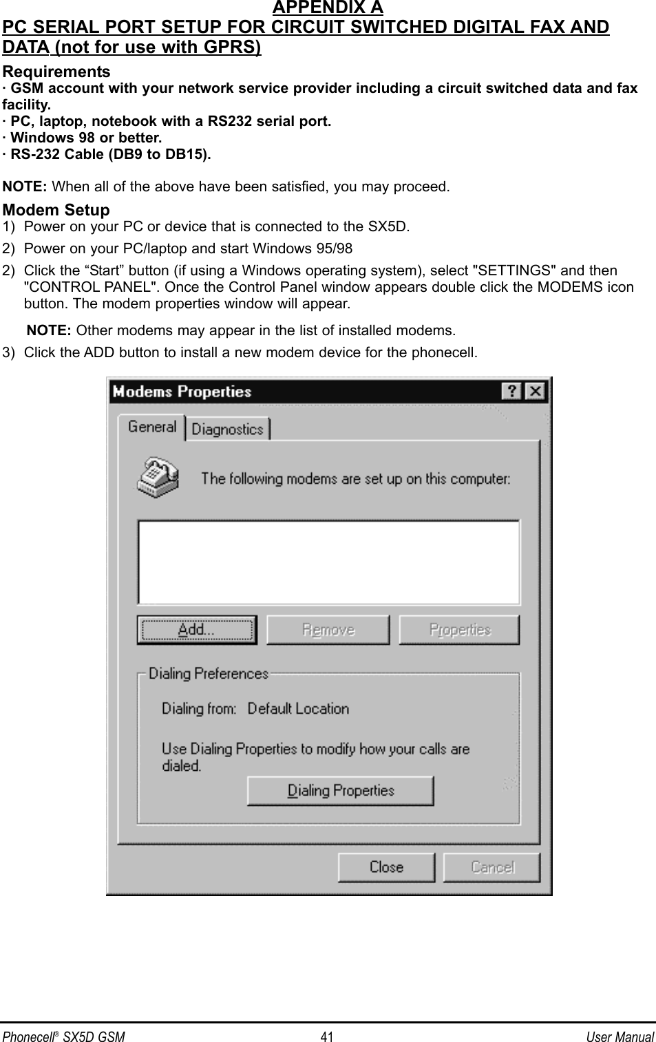 APPENDIX APC SERIAL PORT SETUP FOR CIRCUIT SWITCHED DIGITAL FAX ANDDATA (not for use with GPRS)Requirements· GSM account with your network service provider including a circuit switched data and faxfacility.· PC, laptop, notebook with a RS232 serial port.· Windows 98 or better.· RS-232 Cable (DB9 to DB15).NOTE: When all of the above have been satisfied, you may proceed.Modem Setup1)  Power on your PC or device that is connected to the SX5D.2)  Power on your PC/laptop and start Windows 95/98 2)  Click the “Start” button (if using a Windows operating system), select &quot;SETTINGS&quot; and then&quot;CONTROL PANEL&quot;. Once the Control Panel window appears double click the MODEMS iconbutton. The modem properties window will appear. NOTE: Other modems may appear in the list of installed modems.3)  Click the ADD button to install a new modem device for the phonecell.Phonecell®SX5D GSM 41 User Manual