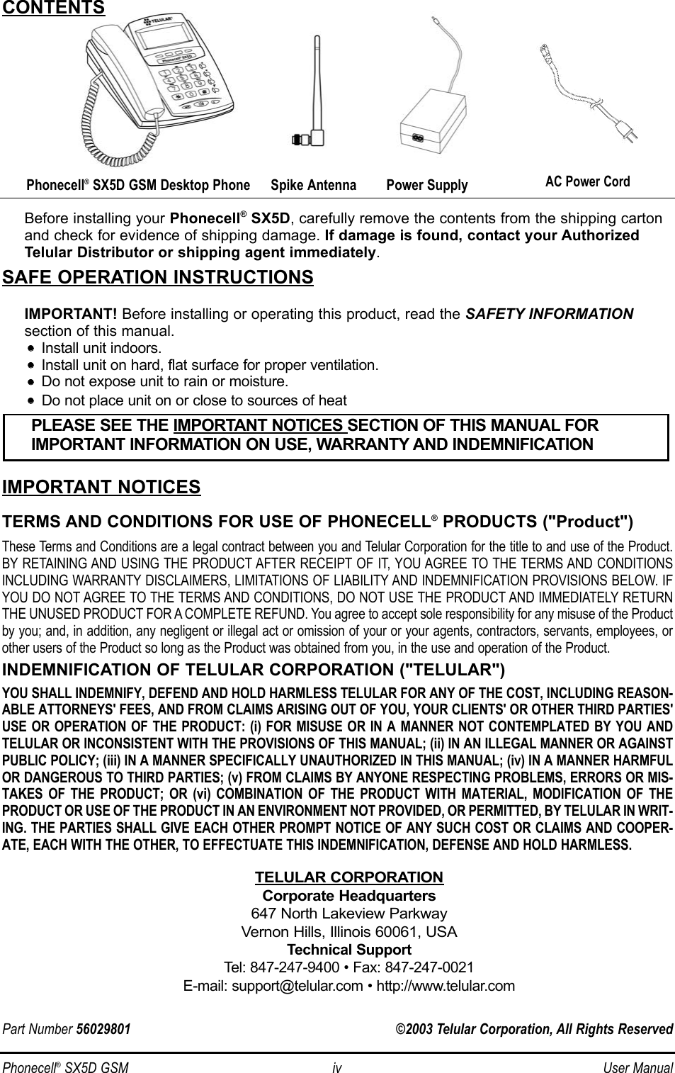Phonecell®SX5D GSM iv User ManualBefore installing your Phonecell®SX5D, carefully remove the contents from the shipping cartonand check for evidence of shipping damage. If damage is found, contact your AuthorizedTelular Distributor or shipping agent immediately.SAFE OPERATION INSTRUCTIONSIMPORTANT! Before installing or operating this product, read the SAFETY INFORMATIONsection of this manual.••    Install unit indoors.••    Install unit on hard, flat surface for proper ventilation.••    Do not expose unit to rain or moisture.••Do not place unit on or close to sources of heatIMPORTANT NOTICESTERMS AND CONDITIONS FOR USE OF PHONECELL®PRODUCTS (&quot;Product&quot;)These Terms and Conditions are a legal contract between you and Telular Corporation for the title to and use of the Product.BY RETAINING AND USING THE PRODUCT AFTER RECEIPT OF IT, YOU AGREE TO THE TERMS AND CONDITIONSINCLUDING WARRANTY DISCLAIMERS, LIMITATIONS OF LIABILITY AND INDEMNIFICATION PROVISIONS BELOW. IFYOU DO NOT AGREE TO THE TERMS AND CONDITIONS, DO NOT USE THE PRODUCT AND IMMEDIATELY RETURNTHE UNUSED PRODUCT FOR A COMPLETE REFUND. You agree to accept sole responsibility for any misuse of the Productby you; and, in addition, any negligent or illegal act or omission of your or your agents, contractors, servants, employees, orother users of the Product so long as the Product was obtained from you, in the use and operation of the Product.INDEMNIFICATION OF TELULAR CORPORATION (&quot;TELULAR&quot;)YOU SHALL INDEMNIFY, DEFEND AND HOLD HARMLESS TELULAR FOR ANY OF THE COST, INCLUDING REASON-ABLE ATTORNEYS&apos; FEES, AND FROM CLAIMS ARISING OUT OF YOU, YOUR CLIENTS&apos; OR OTHER THIRD PARTIES&apos;USE OR OPERATION OF THE PRODUCT: (i) FOR MISUSE OR IN A MANNER NOT CONTEMPLATED BY YOU ANDTELULAR OR INCONSISTENT WITH THE PROVISIONS OF THIS MANUAL; (ii) IN AN ILLEGAL MANNER OR AGAINSTPUBLIC POLICY; (iii) IN A MANNER SPECIFICALLY UNAUTHORIZED IN THIS MANUAL; (iv) IN A MANNER HARMFULOR DANGEROUS TO THIRD PARTIES; (v) FROM CLAIMS BY ANYONE RESPECTING PROBLEMS, ERRORS OR MIS-TAKES OF THE PRODUCT; OR (vi) COMBINATION OF THE PRODUCT WITH MATERIAL, MODIFICATION OF THEPRODUCT OR USE OF THE PRODUCT IN AN ENVIRONMENT NOT PROVIDED, OR PERMITTED, BY TELULAR IN WRIT-ING. THE PARTIES SHALL GIVE EACH OTHER PROMPT NOTICE OF ANY SUCH COST OR CLAIMS AND COOPER-ATE, EACH WITH THE OTHER, TO EFFECTUATE THIS INDEMNIFICATION, DEFENSE AND HOLD HARMLESS.TELULAR CORPORATIONCorporate Headquarters647 North Lakeview ParkwayVernon Hills, Illinois 60061, USATechnical SupportTel: 847-247-9400 • Fax: 847-247-0021E-mail: support@telular.com • http://www.telular.comPower SupplyPhonecell®SX5D GSM Desktop Phone Spike AntennaPLEASE SEE THE IMPORTANT NOTICES SECTION OF THIS MANUAL FOR IMPORTANT INFORMATION ON USE, WARRANTY AND INDEMNIFICATIONCONTENTSAC Power CordPart Number 56029801 ©2003 Telular Corporation, All Rights Reserved