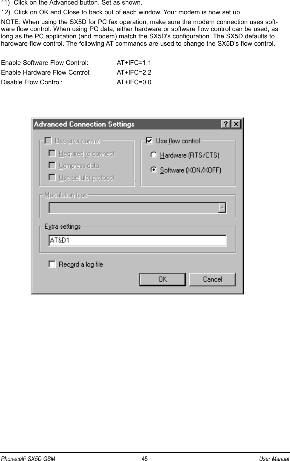 11)  Click on the Advanced button. Set as shown. 12)  Click on OK and Close to back out of each window. Your modem is now set up.NOTE: When using the SX5D for PC fax operation, make sure the modem connection uses soft-ware flow control. When using PC data, either hardware or software flow control can be used, aslong as the PC application (and modem) match the SX5D&apos;s configuration. The SX5D defaults tohardware flow control. The following AT commands are used to change the SX5D&apos;s flow control.Enable Software Flow Control:  AT+IFC=1,1Enable Hardware Flow Control:  AT+IFC=2,2Disable Flow Control:  AT+IFC=0,0Phonecell®SX5D GSM 45 User Manual