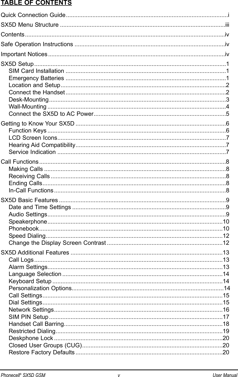 Phonecell®SX5D GSM v User ManualTABLE OF CONTENTSQuick Connection Guide..................................................................................................iSX5D Menu Structure ....................................................................................................iiiContents.........................................................................................................................ivSafe Operation Instructions ...........................................................................................ivImportant Notices...........................................................................................................ivSX5D Setup....................................................................................................................1SIM Card Installation .................................................................................................1Emergency Batteries .................................................................................................1Location and Setup....................................................................................................2Connect the Handset .................................................................................................2Desk-Mounting...........................................................................................................3Wall-Mounting ............................................................................................................4Connect the SX5D to AC Power................................................................................5Getting to Know Your SX5D ...........................................................................................6Function Keys ............................................................................................................6LCD Screen Icons......................................................................................................7Hearing Aid Compatibility...........................................................................................7Service Indication ......................................................................................................7Call Functions.................................................................................................................8Making Calls ..............................................................................................................8Receiving Calls ..........................................................................................................8Ending Calls...............................................................................................................8In-Call Functions........................................................................................................8SX5D Basic Features .....................................................................................................9Date and Time Settings .............................................................................................9Audio Settings............................................................................................................9Speakerphone..........................................................................................................10Phonebook...............................................................................................................10Speed Dialing...........................................................................................................12Change the Display Screen Contrast ......................................................................12SX5D Additional Features ............................................................................................13Call Logs..................................................................................................................13Alarm Settings..........................................................................................................13Language Selection .................................................................................................14Keyboard Setup .......................................................................................................14Personalization Options............................................................................................14Call Settings.............................................................................................................15Dial Settings.............................................................................................................15Network Settings......................................................................................................16SIM PIN Setup .........................................................................................................17Handset Call Barring................................................................................................18Restricted Dialing.....................................................................................................19Deskphone Lock ......................................................................................................20Closed User Groups (CUG).....................................................................................20Restore Factory Defaults .........................................................................................20