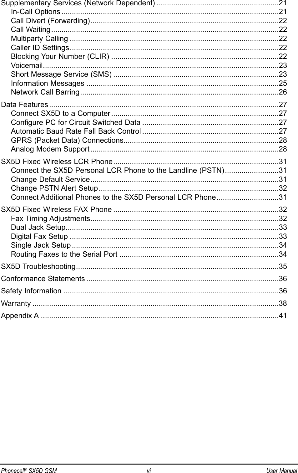 Phonecell®SX5D GSM vi User ManualSupplementary Services (Network Dependent) ...........................................................21In-Call Options .........................................................................................................21Call Divert (Forwarding)...........................................................................................22Call Waiting..............................................................................................................22Multiparty Calling .....................................................................................................22Caller ID Settings.....................................................................................................22Blocking Your Number (CLIR) .................................................................................22Voicemail..................................................................................................................23Short Message Service (SMS) ................................................................................23Information Messages .............................................................................................25Network Call Barring................................................................................................26Data Features...............................................................................................................27Connect SX5D to a Computer .................................................................................27Configure PC for Circuit Switched Data ..................................................................27Automatic Baud Rate Fall Back Control ..................................................................27GPRS (Packet Data) Connections...........................................................................28Analog Modem Support ...........................................................................................28SX5D Fixed Wireless LCR Phone................................................................................31Connect the SX5D Personal LCR Phone to the Landline (PSTN)..........................31Change Default Service...........................................................................................31Change PSTN Alert Setup.......................................................................................32Connect Additional Phones to the SX5D Personal LCR Phone..............................31SX5D Fixed Wireless FAX Phone ................................................................................32Fax Timing Adjustments...........................................................................................32Dual Jack Setup.......................................................................................................33Digital Fax Setup .....................................................................................................33Single Jack Setup ....................................................................................................34Routing Faxes to the Serial Port .............................................................................34SX5D Troubleshooting..................................................................................................35Conformance Statements .............................................................................................36Safety Information ........................................................................................................36Warranty .......................................................................................................................38Appendix A ...................................................................................................................41