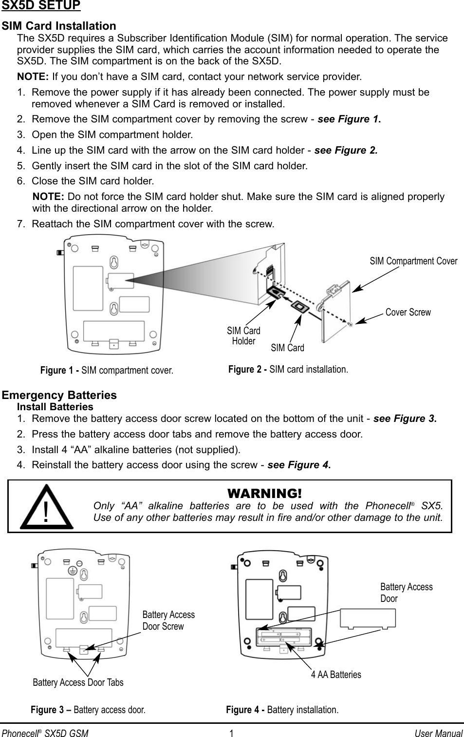 Phonecell®SX5D GSM 1User ManualSX5D SETUPSIM Card InstallationThe SX5D requires a Subscriber Identification Module (SIM) for normal operation. The serviceprovider supplies the SIM card, which carries the account information needed to operate theSX5D. The SIM compartment is on the back of the SX5D.NOTE: If you don’t have a SIM card, contact your network service provider.1.  Remove the power supply if it has already been connected. The power supply must beremoved whenever a SIM Card is removed or installed.2.  Remove the SIM compartment cover by removing the screw - see Figure 1.3.  Open the SIM compartment holder.4.  Line up the SIM card with the arrow on the SIM card holder - see Figure 2.5.  Gently insert the SIM card in the slot of the SIM card holder.6.  Close the SIM card holder.NOTE: Do not force the SIM card holder shut. Make sure the SIM card is aligned properlywith the directional arrow on the holder.7.  Reattach the SIM compartment cover with the screw.Emergency BatteriesInstall Batteries1.  Remove the battery access door screw located on the bottom of the unit - see Figure 3.2.  Press the battery access door tabs and remove the battery access door.3.  Install 4 “AA” alkaline batteries (not supplied).4.  Reinstall the battery access door using the screw - see Figure 4.SIM Compartment CoverSIM CardHolder SIM CardFigure 1 - SIM compartment cover.Cover ScrewFigure 3 – Battery access door.Battery AccessDoor ScrewBattery Access Door TabsBattery AccessDoor4 AA BatteriesFigure 4 - Battery installation.Figure 2 - SIM card installation.WARNING!Only “AA” alkaline batteries are to be used with the Phonecell®SX5. Use of any other batteries may result in fire and/or other damage to the unit.!