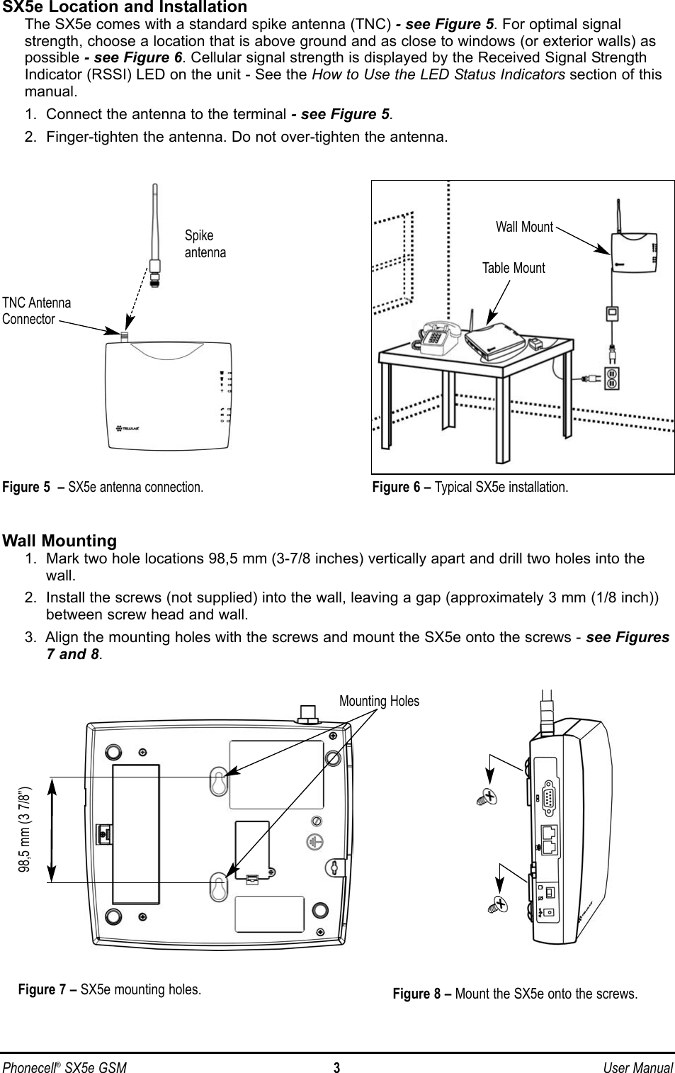 Phonecell®SX5e GSM 3User ManualSX5e Location and InstallationThe SX5e comes with a standard spike antenna (TNC) - see Figure 5. For optimal signalstrength, choose a location that is above ground and as close to windows (or exterior walls) aspossible - see Figure 6. Cellular signal strength is displayed by the Received Signal StrengthIndicator (RSSI) LED on the unit - See the How to Use the LED Status Indicators section of thismanual.1.  Connect the antenna to the terminal - see Figure 5.2.  Finger-tighten the antenna. Do not over-tighten the antenna.Wall Mounting1.  Mark two hole locations 98,5 mm (3-7/8 inches) vertically apart and drill two holes into thewall.2.  Install the screws (not supplied) into the wall, leaving a gap (approximately 3 mm (1/8 inch))between screw head and wall.3.  Align the mounting holes with the screws and mount the SX5e onto the screws - see Figures7 and 8.Figure 6 – Typical SX5e installation.Wall MountFigure 5  –SX5e antenna connection.SpikeantennaTNC AntennaConnectorTable MountFigure 7 – SX5e mounting holes. Figure 8 – Mount the SX5e onto the screws.Mounting Holes98,5 mm (3 7/8”)