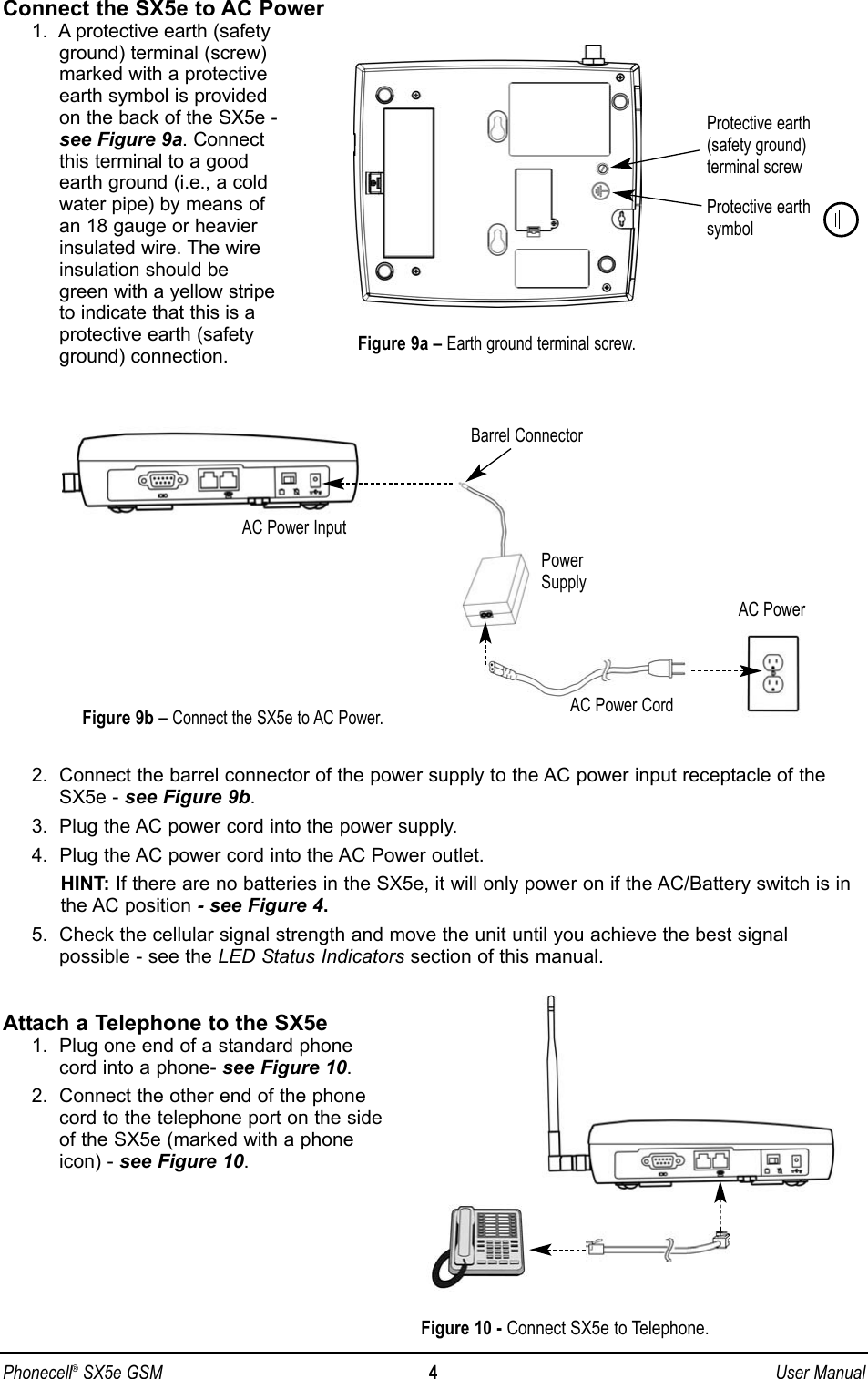 Phonecell®SX5e GSM 4User ManualConnect the SX5e to AC Power1.  A protective earth (safetyground) terminal (screw)marked with a protectiveearth symbol is providedon the back of the SX5e -see Figure 9a. Connectthis terminal to a goodearth ground (i.e., a coldwater pipe) by means ofan 18 gauge or heavierinsulated wire. The wireinsulation should begreen with a yellow stripeto indicate that this is aprotective earth (safetyground) connection.2.  Connect the barrel connector of the power supply to the AC power input receptacle of theSX5e - see Figure 9b.3.  Plug the AC power cord into the power supply.4.  Plug the AC power cord into the AC Power outlet.HINT: If there are no batteries in the SX5e, it will only power on if the AC/Battery switch is inthe AC position - see Figure 4.5.  Check the cellular signal strength and move the unit until you achieve the best signal possible - see the LED Status Indicators section of this manual.Attach a Telephone to the SX5e1.  Plug one end of a standard phonecord into a phone- see Figure 10.2.  Connect the other end of the phonecord to the telephone port on the sideof the SX5e (marked with a phoneicon) - see Figure 10.Figure 9a –Earth ground terminal screw.Protective earth(safety ground)terminal screwProtective earthsymbolFigure 9b –Connect the SX5e to AC Power.AC PowerAC Power InputAC Power CordPowerSupplyBarrel ConnectorFigure 10 - Connect SX5e to Telephone.