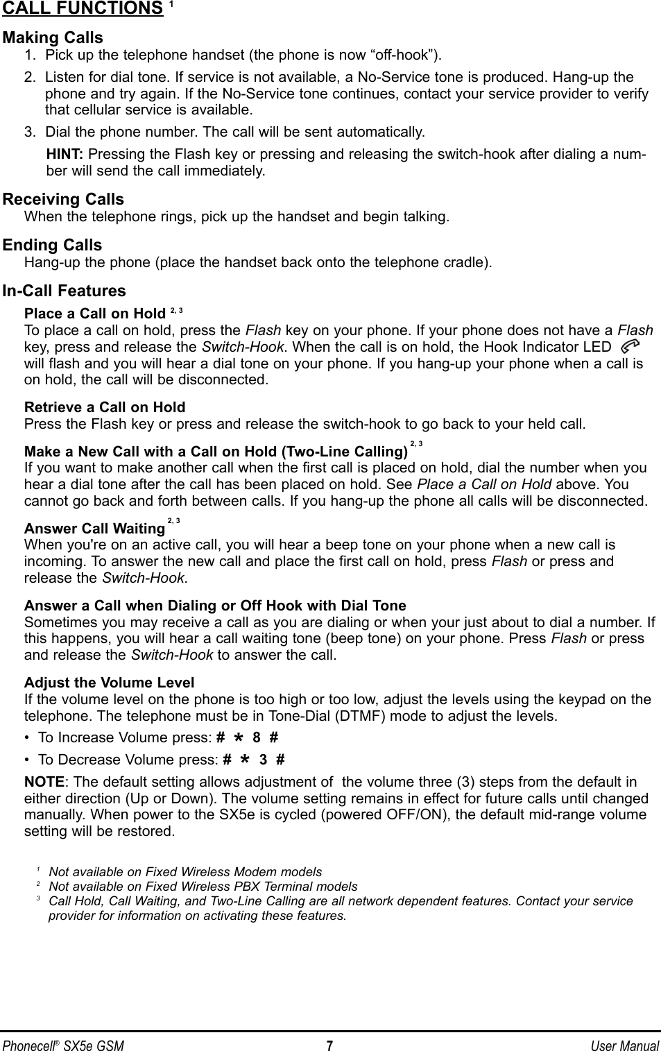 CALL FUNCTIONS 1Making Calls1.  Pick up the telephone handset (the phone is now “off-hook”).2.  Listen for dial tone. If service is not available, a No-Service tone is produced. Hang-up thephone and try again. If the No-Service tone continues, contact your service provider to verifythat cellular service is available.3.  Dial the phone number. The call will be sent automatically.HINT: Pressing the Flash key or pressing and releasing the switch-hook after dialing a num-ber will send the call immediately.Receiving CallsWhen the telephone rings, pick up the handset and begin talking.Ending CallsHang-up the phone (place the handset back onto the telephone cradle).In-Call FeaturesPlace a Call on Hold 2, 3To place a call on hold, press the Flash key on your phone. If your phone does not have a Flashkey, press and release the Switch-Hook. When the call is on hold, the Hook Indicator LED will flash and you will hear a dial tone on your phone. If you hang-up your phone when a call ison hold, the call will be disconnected.Retrieve a Call on HoldPress the Flash key or press and release the switch-hook to go back to your held call.Make a New Call with a Call on Hold (Two-Line Calling) 2, 3If you want to make another call when the first call is placed on hold, dial the number when youhear a dial tone after the call has been placed on hold. See Place a Call on Hold above. Youcannot go back and forth between calls. If you hang-up the phone all calls will be disconnected.Answer Call Waiting 2, 3When you&apos;re on an active call, you will hear a beep tone on your phone when a new call isincoming. To answer the new call and place the first call on hold, press Flash or press andrelease the Switch-Hook.Answer a Call when Dialing or Off Hook with Dial ToneSometimes you may receive a call as you are dialing or when your just about to dial a number. Ifthis happens, you will hear a call waiting tone (beep tone) on your phone. Press Flash or pressand release the Switch-Hook to answer the call.Adjust the Volume LevelIf the volume level on the phone is too high or too low, adjust the levels using the keypad on thetelephone. The telephone must be in Tone-Dial (DTMF) mode to adjust the levels. •  To Increase Volume press: #  *8  #•  To Decrease Volume press: #  *3  #NOTE: The default setting allows adjustment of  the volume three (3) steps from the default ineither direction (Up or Down). The volume setting remains in effect for future calls until changedmanually. When power to the SX5e is cycled (powered OFF/ON), the default mid-range volumesetting will be restored.1Not available on Fixed Wireless Modem models2Not available on Fixed Wireless PBX Terminal models3Call Hold, Call Waiting, and Two-Line Calling are all network dependent features. Contact your serviceprovider for information on activating these features.Phonecell®SX5e GSM 7User Manual